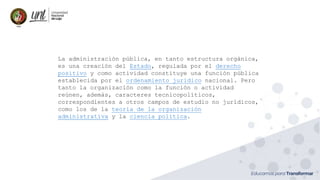 La administración pública, en tanto estructura orgánica,
es una creación del Estado, regulada por el derecho
positivo y como actividad constituye una función pública
establecida por el ordenamiento jurídico nacional. Pero
tanto la organización como la función o actividad
reúnen, además, caracteres tecnicopolíticos,
correspondientes a otros campos de estudio no jurídicos,
como los de la teoría de la organización
administrativa y la ciencia política.
 