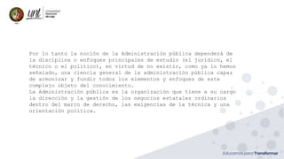 Por lo tanto la noción de la Administración pública dependerá de
la disciplina o enfoques principales de estudio (el jurídico, el
técnico o el político), en virtud de no existir, como ya lo hemos
señalado, una ciencia general de la administración pública capaz
de armonizar y fundir todos los elementos y enfoques de este
complejo objeto del conocimiento.
La Administración pública es la organización que tiene a su cargo
la dirección y la gestión de los negocios estatales ordinarios
dentro del marco de derecho, las exigencias de la técnica y una
orientación política.
 
