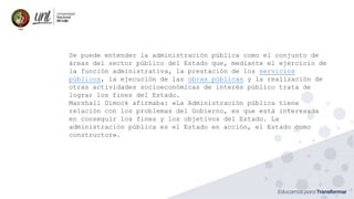 Se puede entender la administración pública como el conjunto de
áreas del sector público del Estado que, mediante el ejercicio de
la función administrativa, la prestación de los servicios
públicos, la ejecución de las obras públicas y la realización de
otras actividades socioeconómicas de interés público trata de
lograr los fines del Estado.
Marshall Dimock afirmaba: «La Administración pública tiene
relación con los problemas del Gobierno, es que está interesada
en conseguir los fines y los objetivos del Estado. La
administración pública es el Estado en acción, el Estado como
constructor».
 