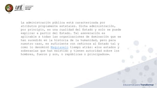 La administración pública está caracterizada por
atributos propiamente estatales. Dicha administración,
por principio, es una cualidad del Estado y solo se puede
explicar a partir del Estado. Tal aseveración es
aplicable a todas las organizaciones de dominación que se
han sucedido en la historia de la humanidad, pero para
nuestro caso, es suficiente con ceñirnos al Estado tal y
como lo denominó Maquiavelo tiempo atrás: «los estados y
soberanías que han existido y tienen autoridad sobre los
hombres, fueron y son, o repúblicas o principados».
 