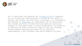 Es el subsistema instrumental del sistema político compuesto
por un conjunto de interacciones, a través de las cuales se
generan las normas, los servicios, los bienes y la información
que demanda la comunidad, en cumplimiento de las decisiones
del sistema político. La Administración pública constituye
siempre un instrumento que, al menos formalmente, se encuentra
al servicio de fines ulteriores: aquellos que una sociedad
históricamente determina por medio de su instancia
gubernamental y que considera como políticamente valiosos.
 