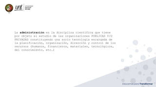 La administración es la disciplina científica que tiene
por objeto el estudio de las organizaciones PUBLICAS Y/O
PRIVADAS constituyendo una socio tecnología encargada de
la planificación, organización, dirección y control de los
recursos (humanos, financieros, materiales, tecnológicos,
del conocimiento, etc.)
 