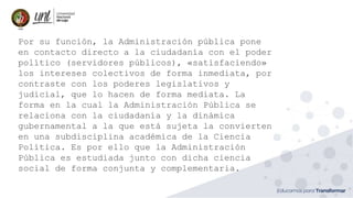 Por su función, la Administración pública pone
en contacto directo a la ciudadanía con el poder
político (servidores públicos), «satisfaciendo»
los intereses colectivos de forma inmediata, por
contraste con los poderes legislativos y
judicial, que lo hacen de forma mediata. La
forma en la cual la Administración Pública se
relaciona con la ciudadanía y la dinámica
gubernamental a la que está sujeta la convierten
en una subdisciplina académica de la Ciencia
Política. Es por ello que la Administración
Pública es estudiada junto con dicha ciencia
social de forma conjunta y complementaria.
 