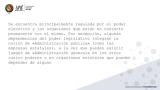 Se encuentra principalmente regulada por el poder
ejecutivo y los organismos que están en contacto
permanente con el mismo. Por excepción, algunas
dependencias del poder legislativo integran la
noción de «Administración pública» (como las
empresas estatales), a la vez que pueden existir
juegos de «Administración general» en los otros
cuatro poderes o en organismos estatales que pueden
depender de alguno
 