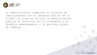 La administración comprende el conjunto de
comunicaciones con el gobierno publico de la
ciudad ,la forma en la cual la administración
publica se relaciona con la ciudadanía y la
dinámica gubernamental a la que esta sujeta
de cambios.
 