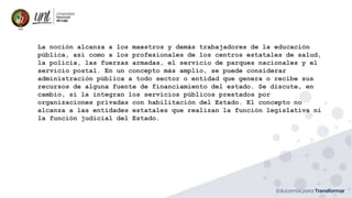 La noción alcanza a los maestros y demás trabajadores de la educación
pública, así como a los profesionales de los centros estatales de salud,
la policía, las fuerzas armadas, el servicio de parques nacionales y el
servicio postal. En un concepto más amplio, se puede considerar
administración pública a todo sector o entidad que genera o recibe sus
recursos de alguna fuente de financiamiento del estado. Se discute, en
cambio, si la integran los servicios públicos prestados por
organizaciones privadas con habilitación del Estado. El concepto no
alcanza a las entidades estatales que realizan la función legislativa ni
la función judicial del Estado.
 