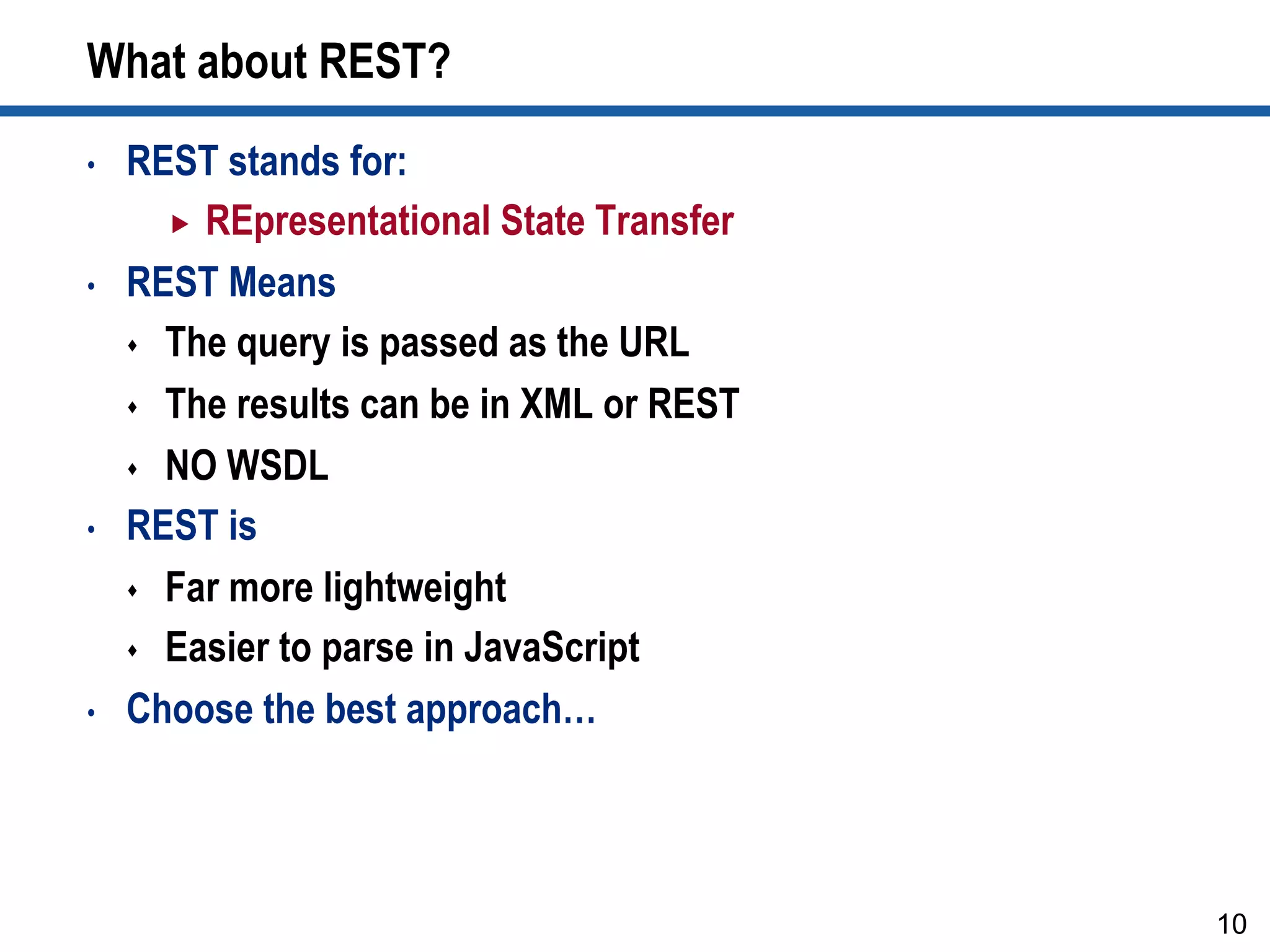 What about REST?
•  REST stands for:
„  REpresentational State Transfer
•  REST Means
s  The query is passed as the URL
s  The results can be in XML or REST
s  NO WSDL
•  REST is
s  Far more lightweight
s  Easier to parse in JavaScript
•  Choose the best approach…
10
 