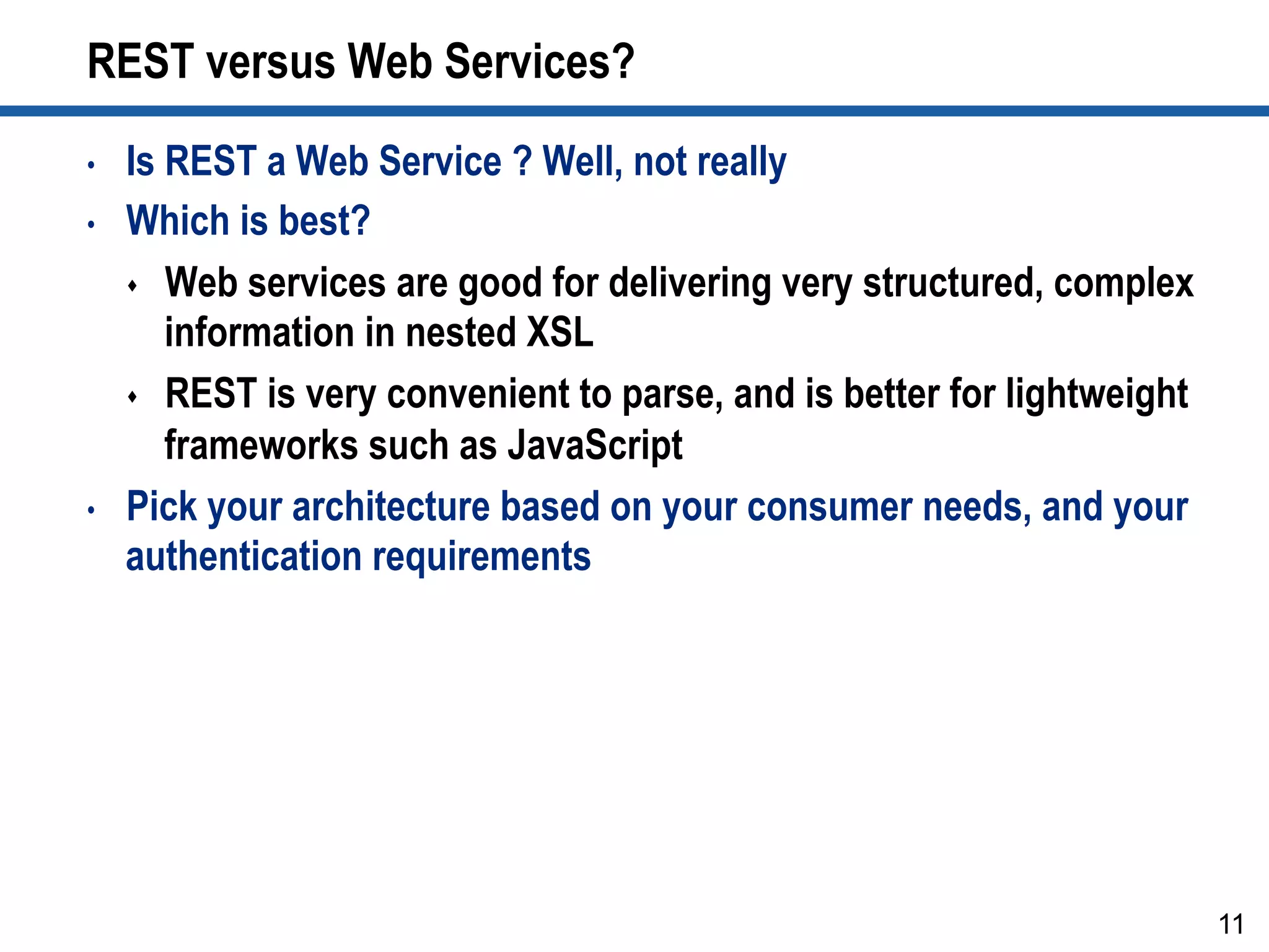 REST versus Web Services?
•  Is REST a Web Service ? Well, not really
•  Which is best?
s  Web services are good for delivering very structured, complex
information in nested XSL
s  REST is very convenient to parse, and is better for lightweight
frameworks such as JavaScript
•  Pick your architecture based on your consumer needs, and your
authentication requirements
11
 