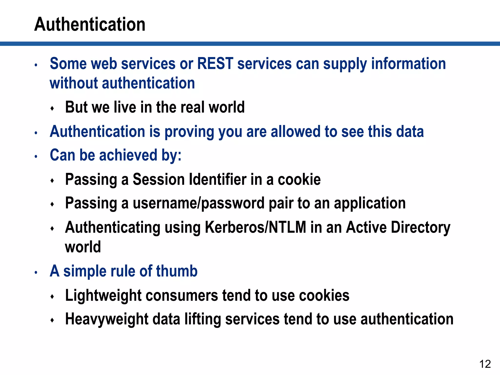 Authentication
•  Some web services or REST services can supply information
without authentication
s  But we live in the real world
•  Authentication is proving you are allowed to see this data
•  Can be achieved by:
s  Passing a Session Identifier in a cookie
s  Passing a username/password pair to an application
s  Authenticating using Kerberos/NTLM in an Active Directory
world
•  A simple rule of thumb
s  Lightweight consumers tend to use cookies
s  Heavyweight data lifting services tend to use authentication
12
 