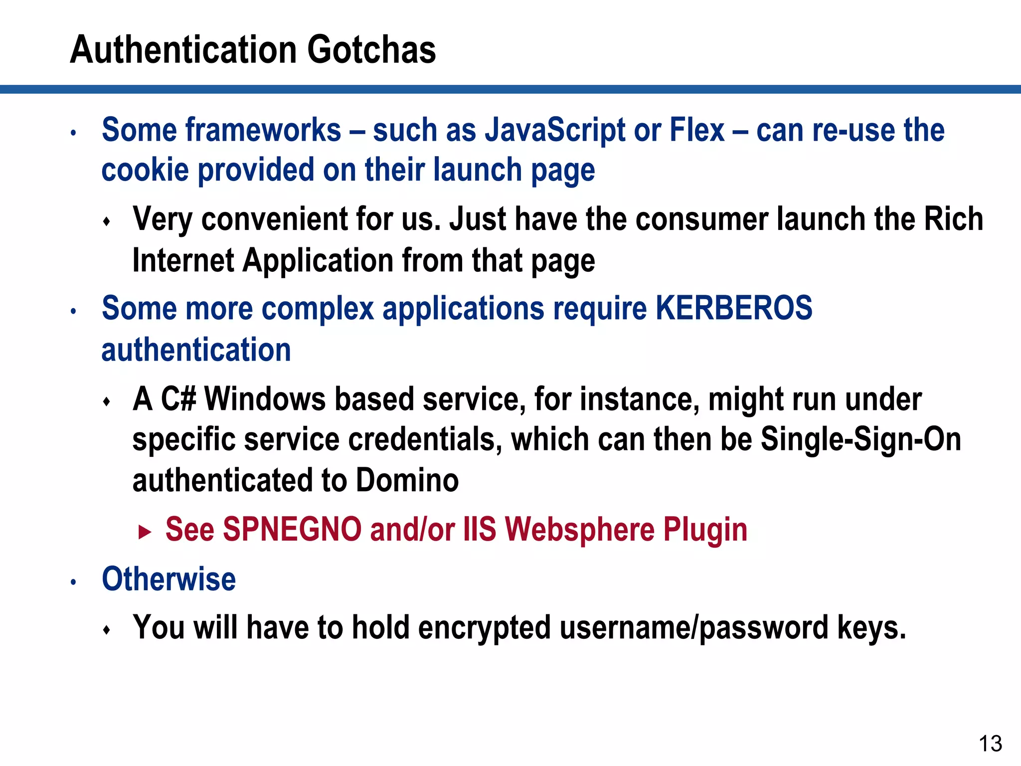 Authentication Gotchas
•  Some frameworks – such as JavaScript or Flex – can re-use the
cookie provided on their launch page
s  Very convenient for us. Just have the consumer launch the Rich
Internet Application from that page
•  Some more complex applications require KERBEROS
authentication
s  A C# Windows based service, for instance, might run under
specific service credentials, which can then be Single-Sign-On
authenticated to Domino
„  See SPNEGNO and/or IIS Websphere Plugin
•  Otherwise
s  You will have to hold encrypted username/password keys.
13
 