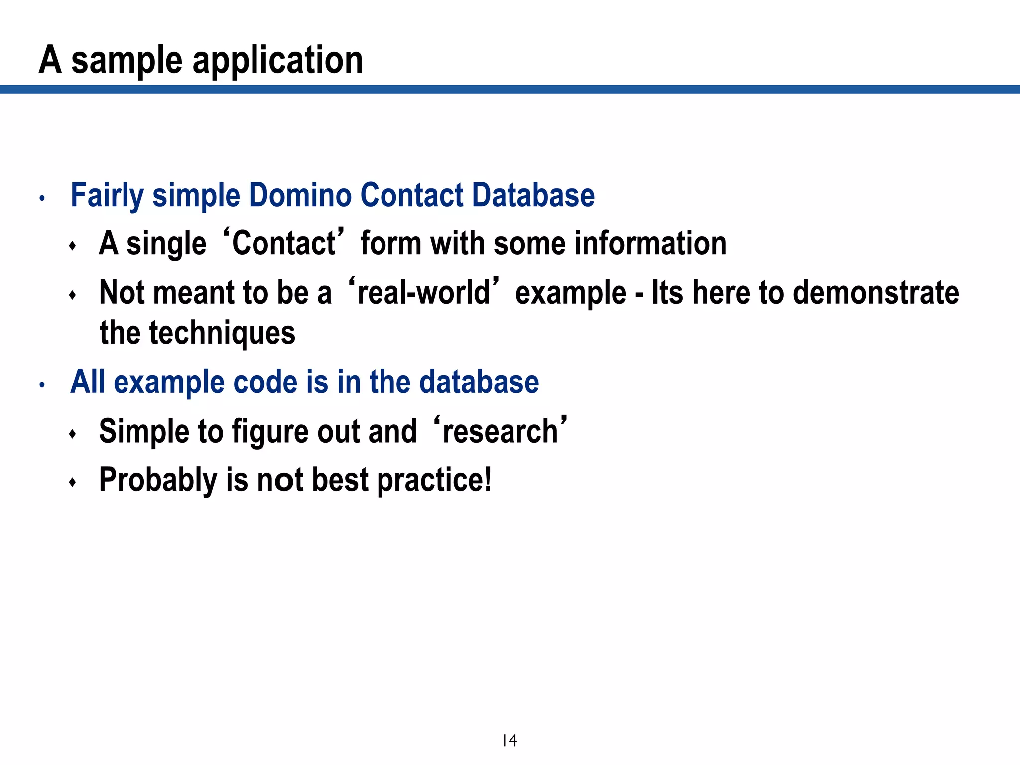 14	

A sample application
•  Fairly simple Domino Contact Database
s  A single ‘Contact’ form with some information
s  Not meant to be a ‘real-world’ example - Its here to demonstrate
the techniques
•  All example code is in the database
s  Simple to figure out and ‘research’
s  Probably is not best practice!
 