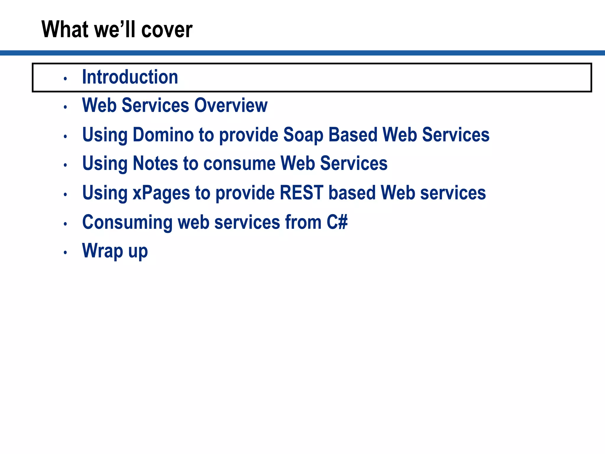 What we’ll cover
•  Introduction
•  Web Services Overview
•  Using Domino to provide Soap Based Web Services
•  Using Notes to consume Web Services
•  Using xPages to provide REST based Web services
•  Consuming web services from C#
•  Wrap up
 