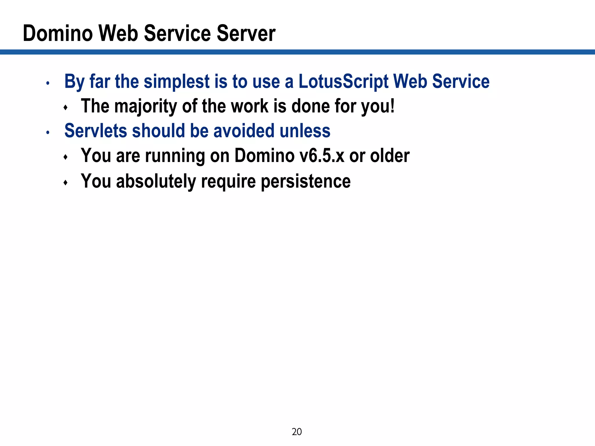20	

Domino Web Service Server
•  By far the simplest is to use a LotusScript Web Service
s  The majority of the work is done for you!
•  Servlets should be avoided unless
s  You are running on Domino v6.5.x or older
s  You absolutely require persistence
 