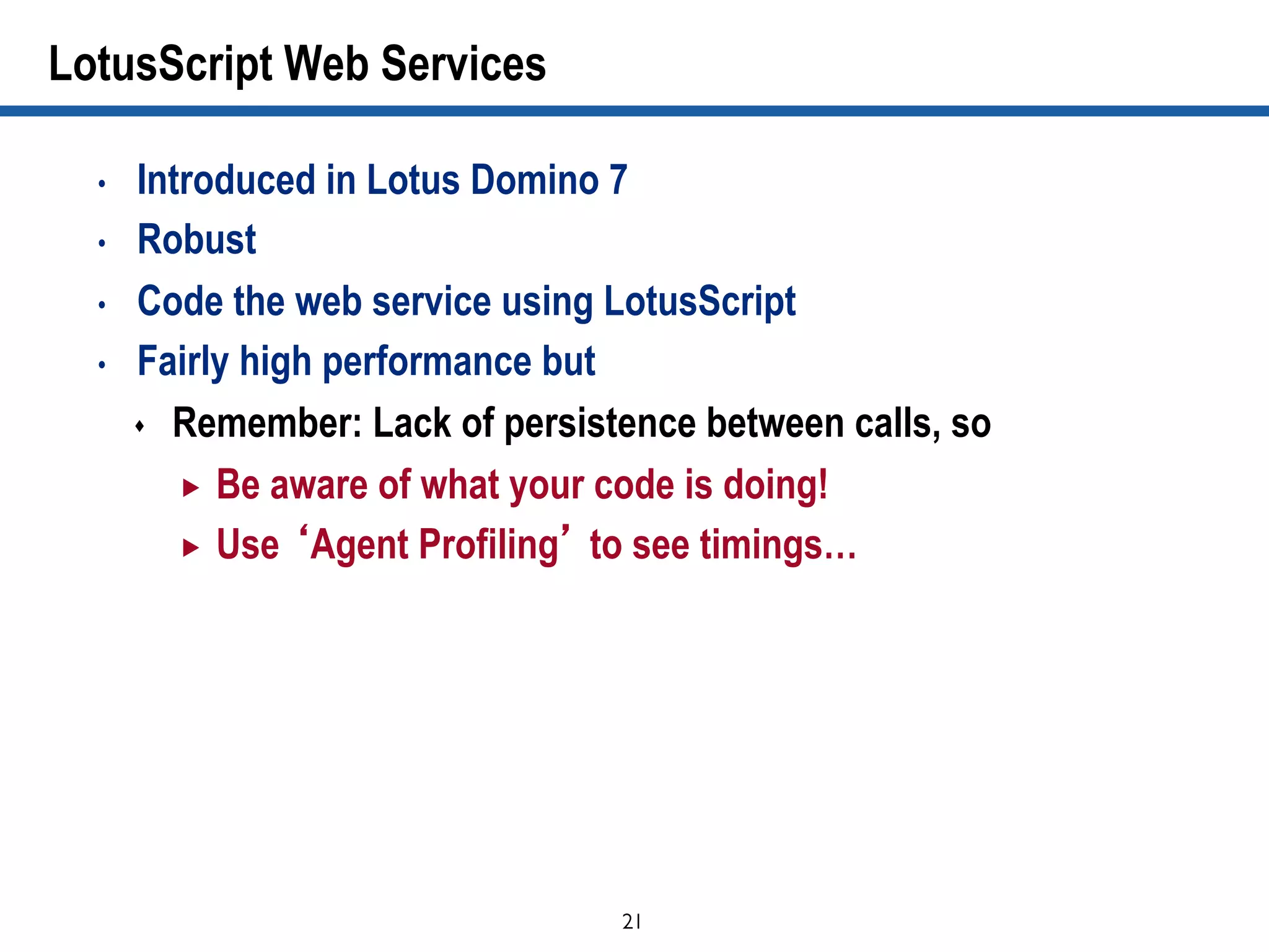 21	

LotusScript Web Services
•  Introduced in Lotus Domino 7
•  Robust
•  Code the web service using LotusScript
•  Fairly high performance but
s  Remember: Lack of persistence between calls, so
„  Be aware of what your code is doing!
„  Use ‘Agent Profiling’ to see timings…
 