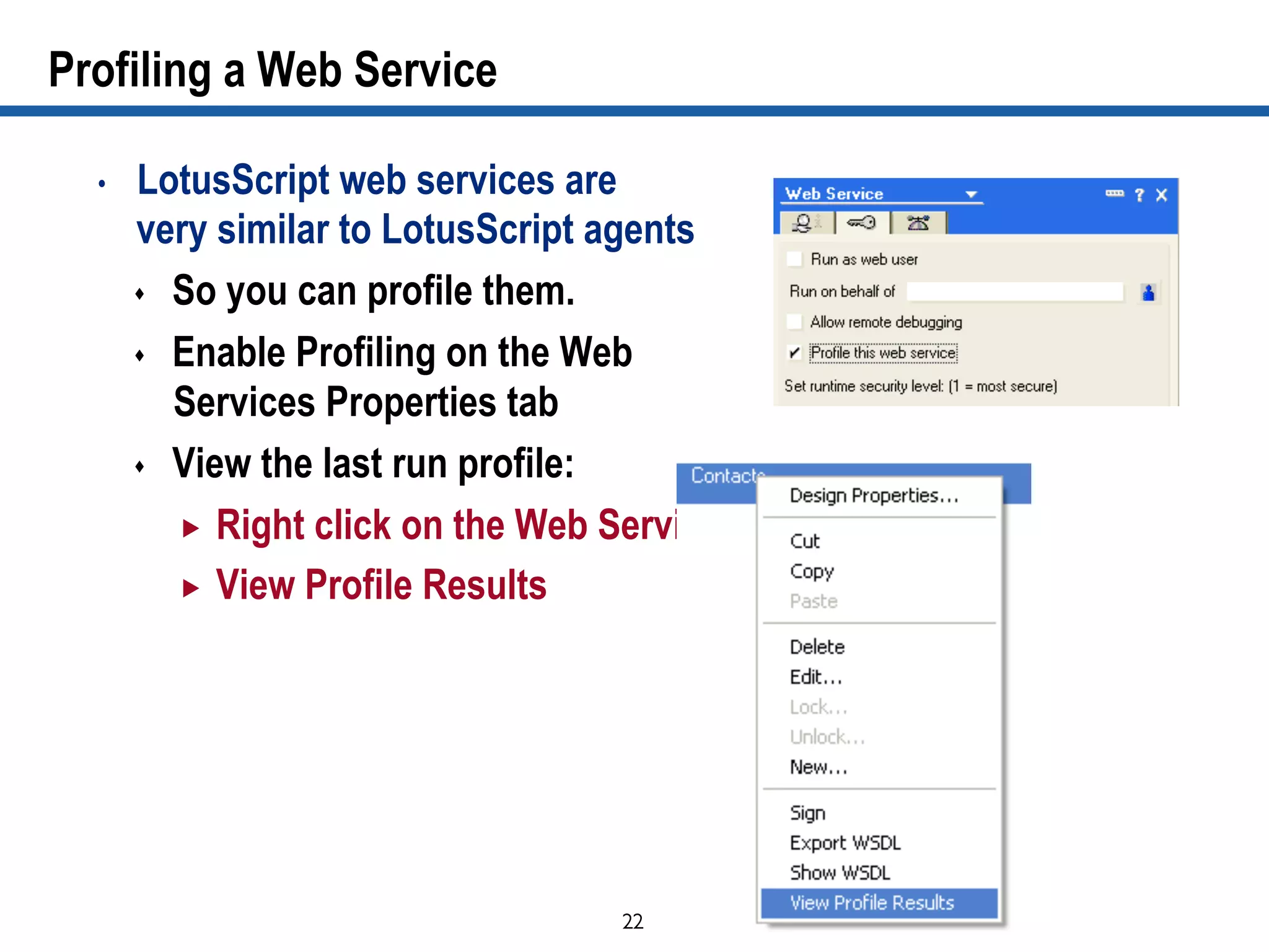 22	

Profiling a Web Service
•  LotusScript web services are
very similar to LotusScript agents
s  So you can profile them.
s  Enable Profiling on the Web
Services Properties tab
s  View the last run profile:
„  Right click on the Web Service
„  View Profile Results
 