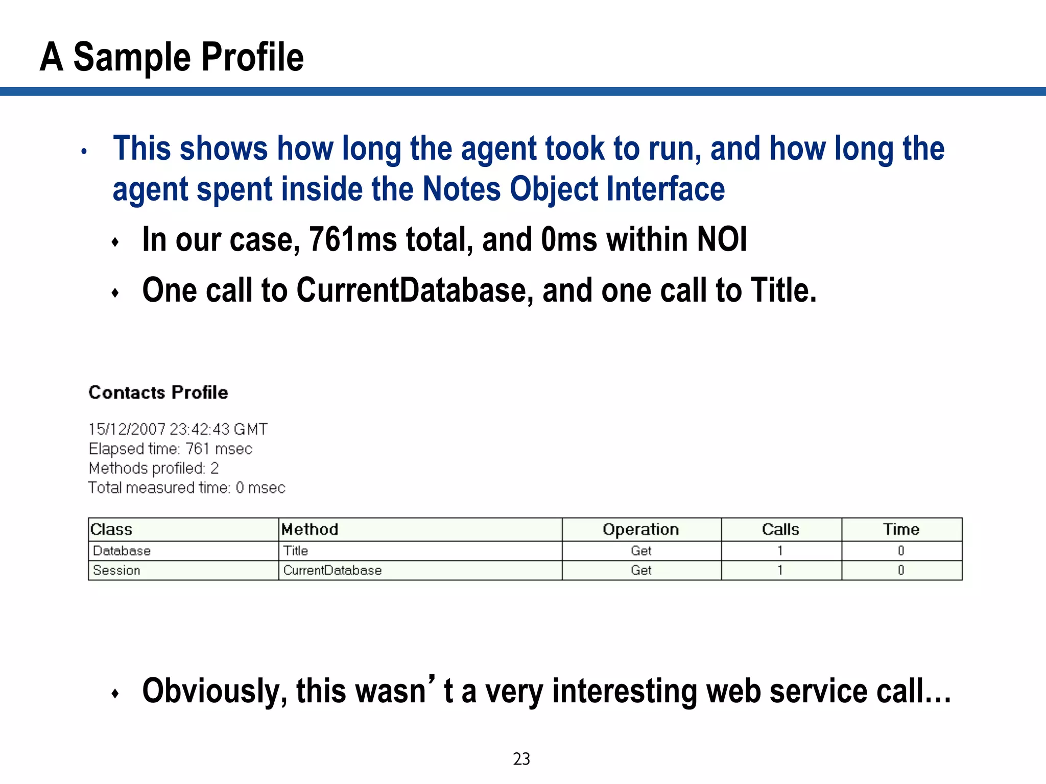23	

A Sample Profile
•  This shows how long the agent took to run, and how long the
agent spent inside the Notes Object Interface
s  In our case, 761ms total, and 0ms within NOI
s  One call to CurrentDatabase, and one call to Title.
s  Obviously, this wasn’t a very interesting web service call…
 