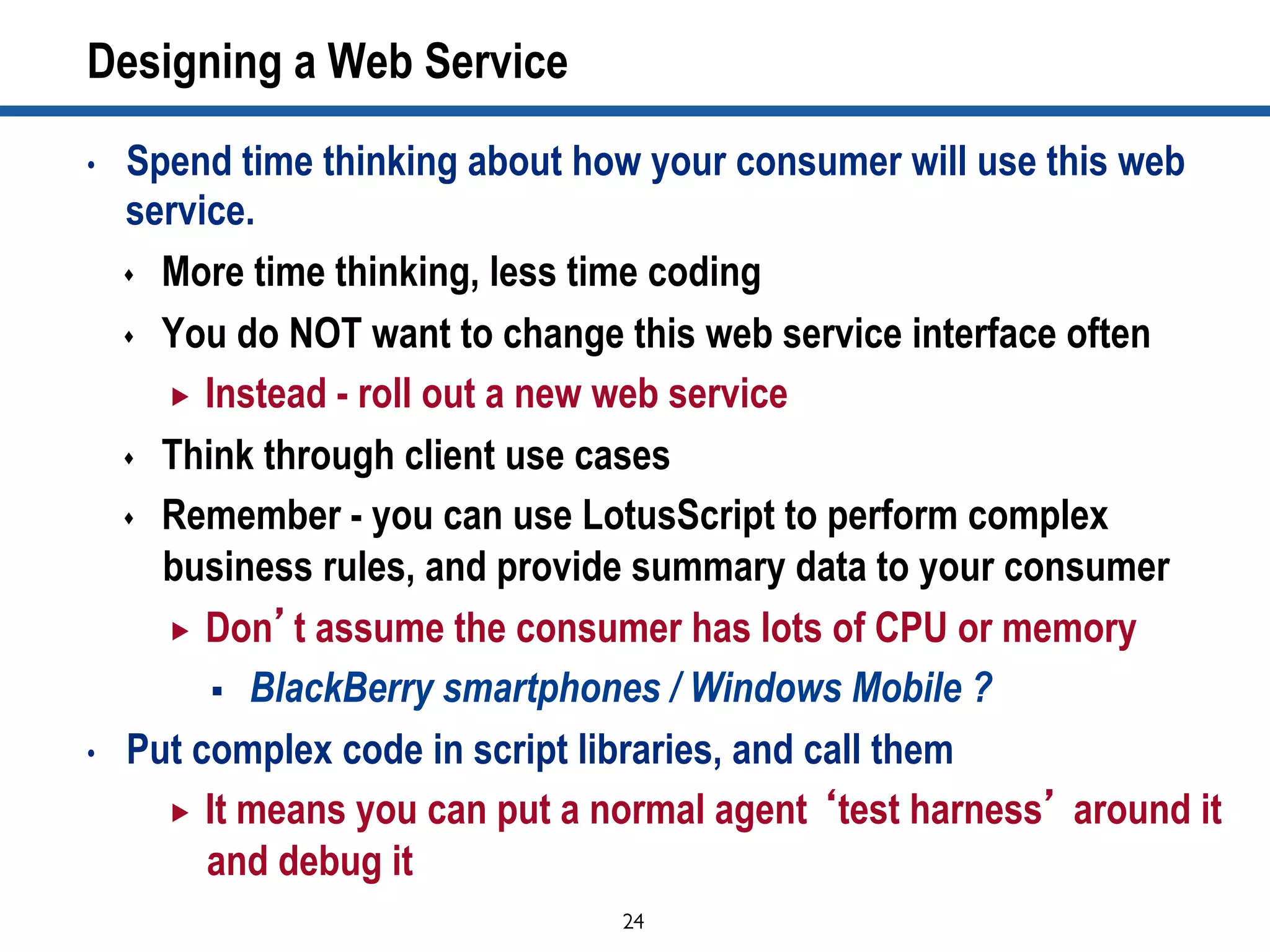 24	

Designing a Web Service
•  Spend time thinking about how your consumer will use this web
service.
s  More time thinking, less time coding
s  You do NOT want to change this web service interface often
„  Instead - roll out a new web service
s  Think through client use cases
s  Remember - you can use LotusScript to perform complex
business rules, and provide summary data to your consumer
„  Don’t assume the consumer has lots of CPU or memory
§  BlackBerry smartphones / Windows Mobile ?
•  Put complex code in script libraries, and call them
„  It means you can put a normal agent ‘test harness’ around it
and debug it
 