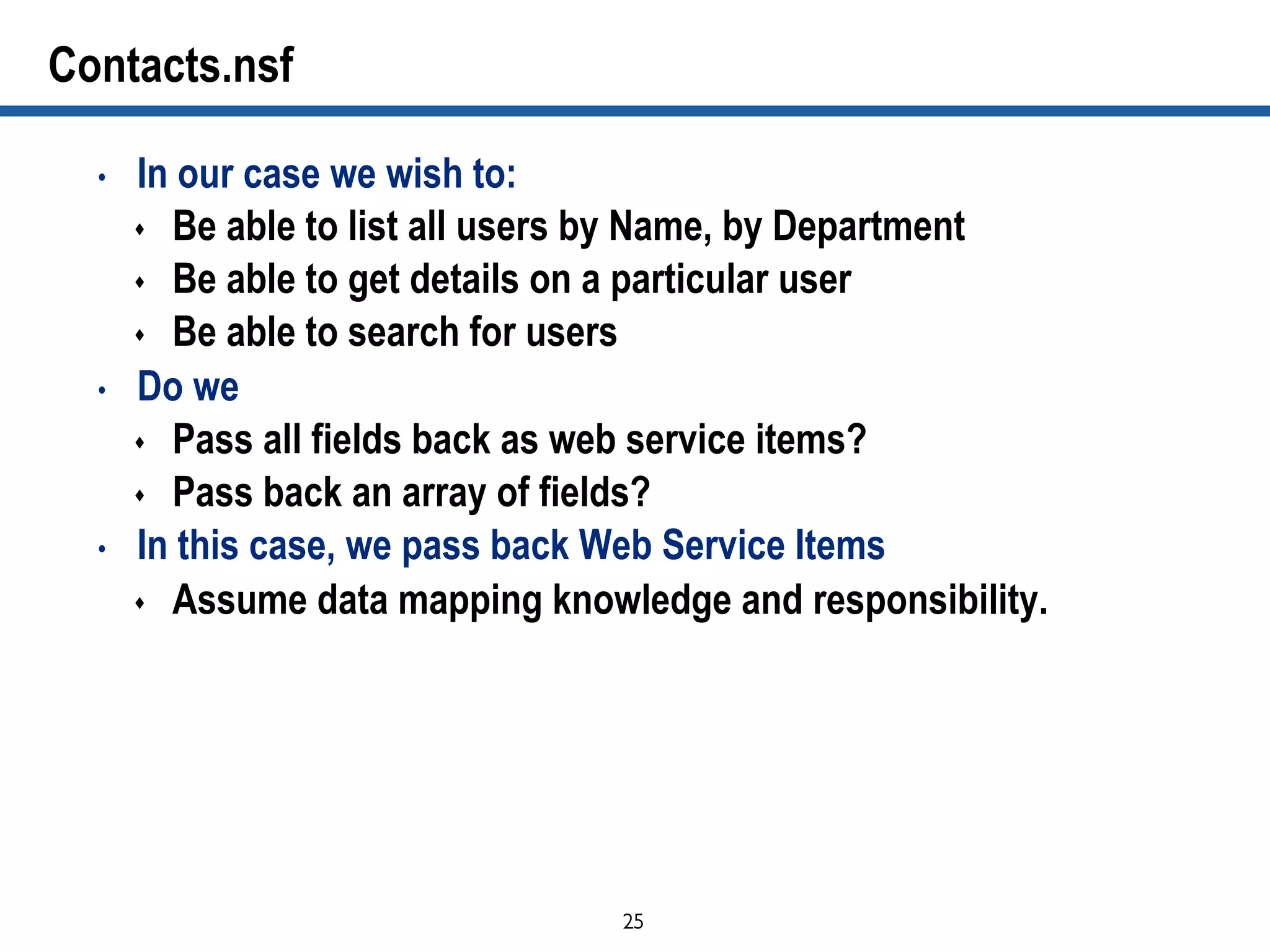 25	

Contacts.nsf
•  In our case we wish to:
s  Be able to list all users by Name, by Department
s  Be able to get details on a particular user
s  Be able to search for users
•  Do we
s  Pass all fields back as web service items?
s  Pass back an array of fields?
•  In this case, we pass back Web Service Items
s  Assume data mapping knowledge and responsibility.
 