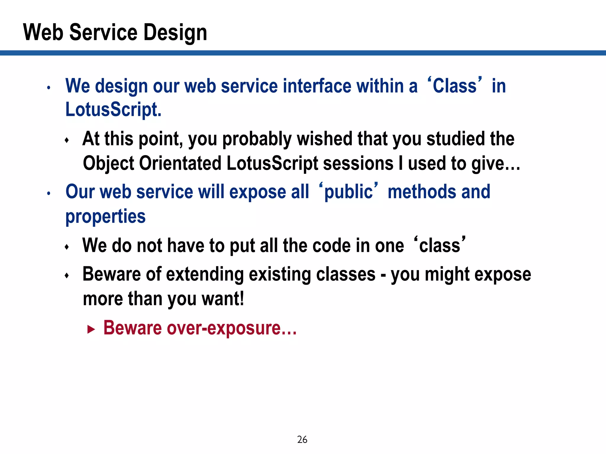 26	

Web Service Design
•  We design our web service interface within a ‘Class’ in
LotusScript.
s  At this point, you probably wished that you studied the
Object Orientated LotusScript sessions I used to give…
•  Our web service will expose all ‘public’ methods and
properties
s  We do not have to put all the code in one ‘class’
s  Beware of extending existing classes - you might expose
more than you want!
„  Beware over-exposure…
 