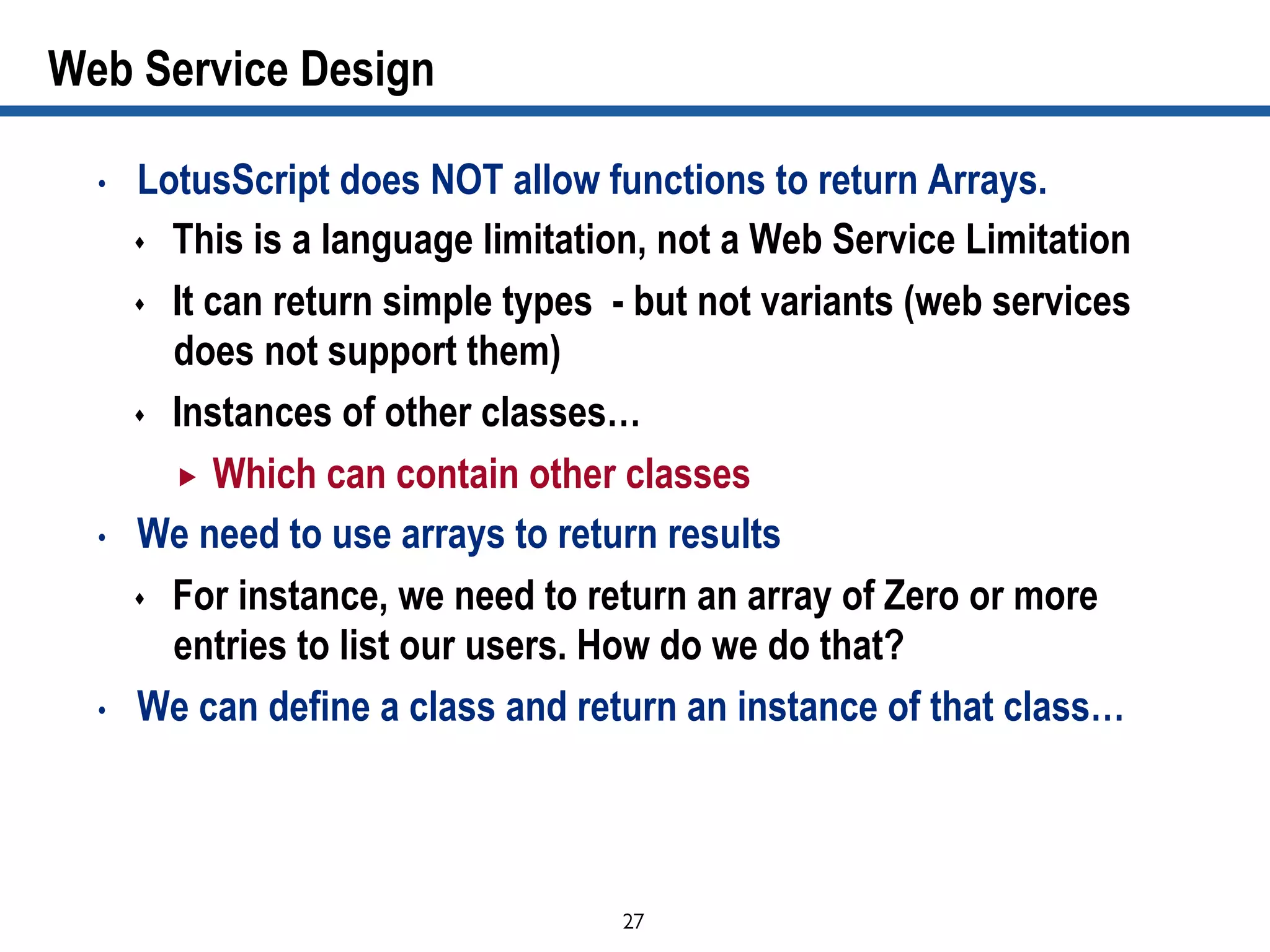 27	

Web Service Design
•  LotusScript does NOT allow functions to return Arrays.
s  This is a language limitation, not a Web Service Limitation
s  It can return simple types - but not variants (web services
does not support them)
s  Instances of other classes…
„  Which can contain other classes
•  We need to use arrays to return results
s  For instance, we need to return an array of Zero or more
entries to list our users. How do we do that?
•  We can define a class and return an instance of that class…
 