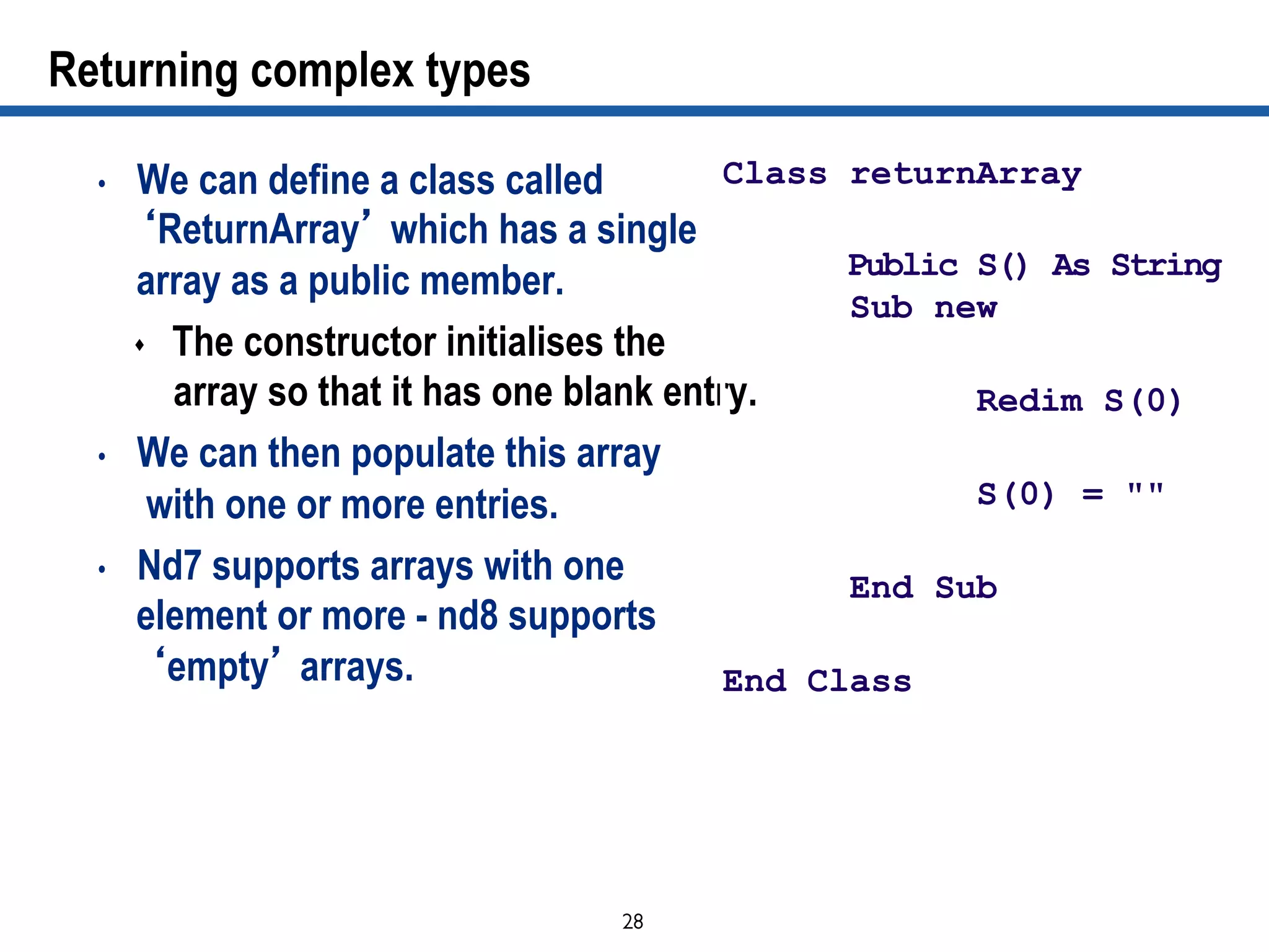 28	

Returning complex types
•  We can define a class called
‘ReturnArray’ which has a single
array as a public member.
s  The constructor initialises the
array so that it has one blank entry.
•  We can then populate this array
with one or more entries.
•  Nd7 supports arrays with one
element or more - nd8 supports
‘empty’ arrays.
Class returnArray
Public S() As String
Sub new
Redim S(0)
S(0) = ""
End Sub
End Class
 