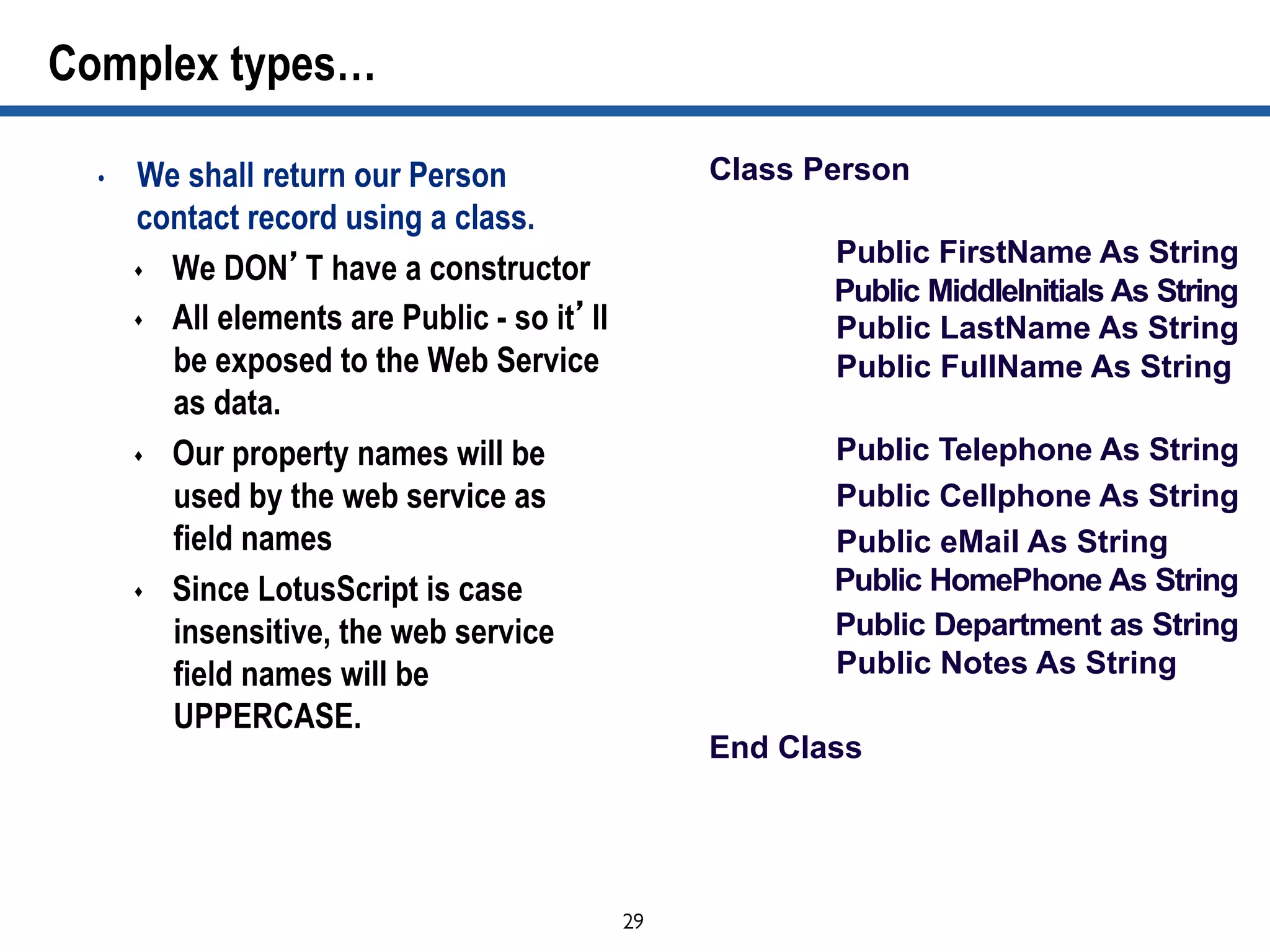 29	

Complex types…
•  We shall return our Person
contact record using a class.
s  We DON’T have a constructor
s  All elements are Public - so it’ll
be exposed to the Web Service
as data.
s  Our property names will be
used by the web service as
field names
s  Since LotusScript is case
insensitive, the web service
field names will be
UPPERCASE.
Class Person
Public FirstName As String
Public MiddleInitials As String
Public LastName As String
Public FullName As String
Public Telephone As String
Public Cellphone As String
Public eMail As String
Public HomePhone As String
Public Department as String
Public Notes As String
End Class
 
