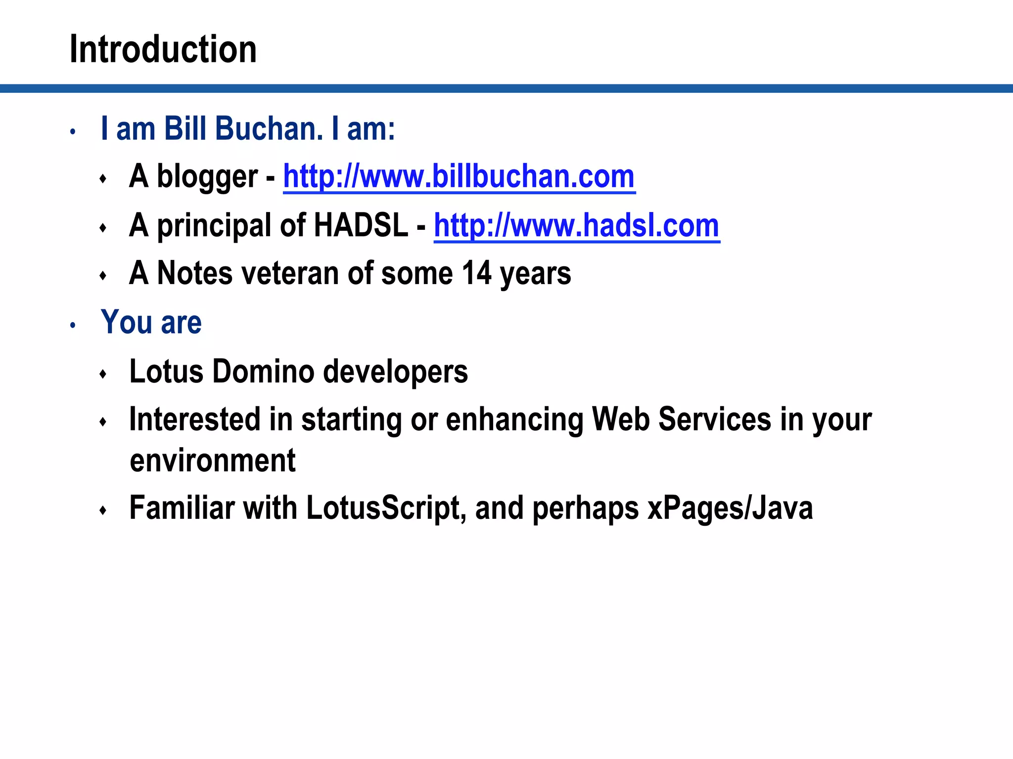 Introduction
•  I am Bill Buchan. I am:
s  A blogger - http://www.billbuchan.com
s  A principal of HADSL - http://www.hadsl.com
s  A Notes veteran of some 14 years
•  You are
s  Lotus Domino developers
s  Interested in starting or enhancing Web Services in your
environment
s  Familiar with LotusScript, and perhaps xPages/Java
 