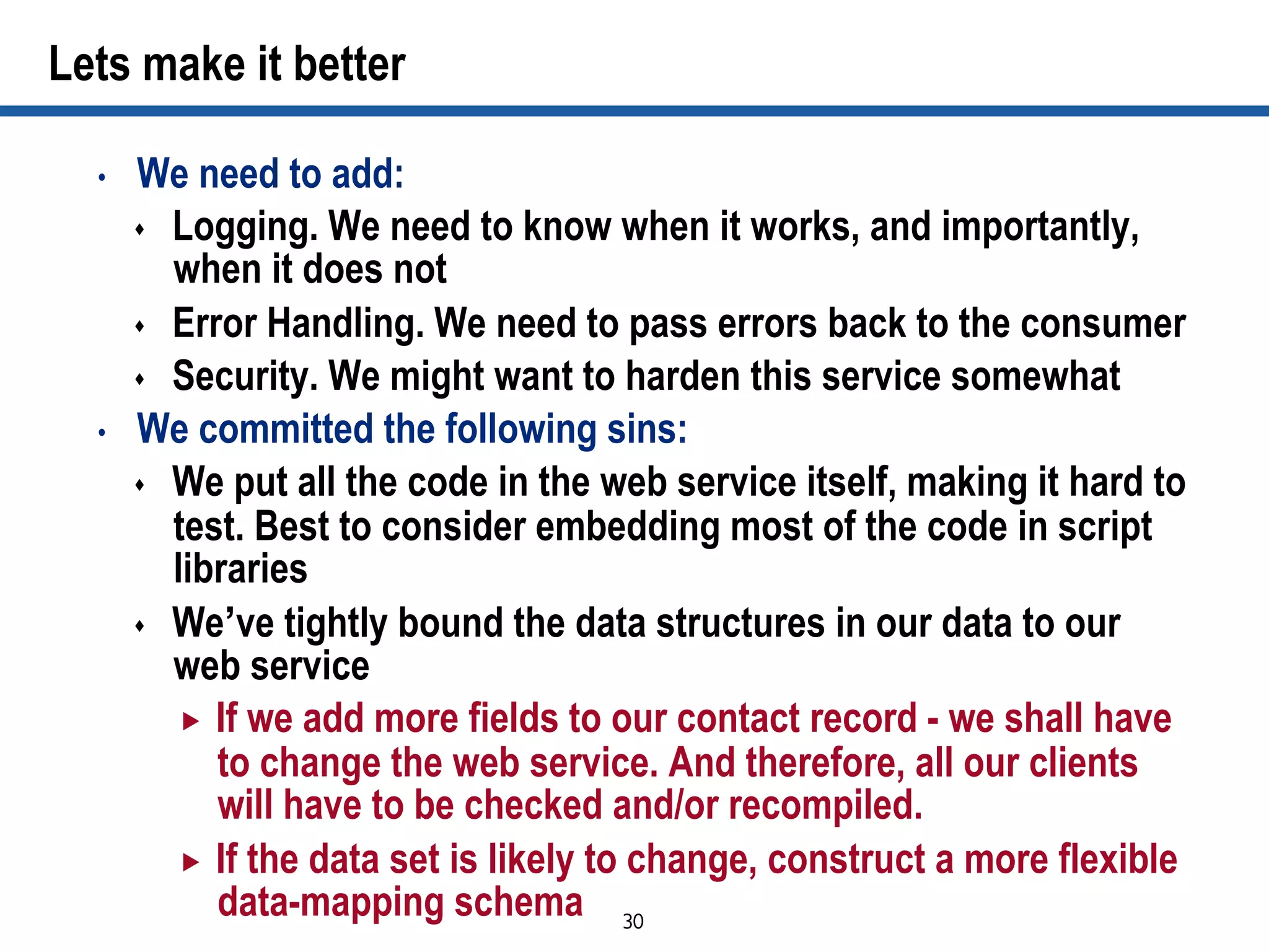 30	

Lets make it better
•  We need to add:
s  Logging. We need to know when it works, and importantly,
when it does not
s  Error Handling. We need to pass errors back to the consumer
s  Security. We might want to harden this service somewhat
•  We committed the following sins:
s  We put all the code in the web service itself, making it hard to
test. Best to consider embedding most of the code in script
libraries
s  We’ve tightly bound the data structures in our data to our
web service
„  If we add more fields to our contact record - we shall have
to change the web service. And therefore, all our clients
will have to be checked and/or recompiled.
„  If the data set is likely to change, construct a more flexible
data-mapping schema
 