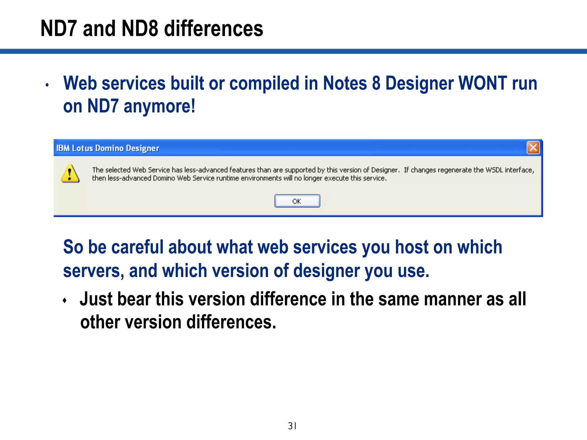 31	

ND7 and ND8 differences
•  Web services built or compiled in Notes 8 Designer WONT run
on ND7 anymore!
So be careful about what web services you host on which
servers, and which version of designer you use.
s  Just bear this version difference in the same manner as all
other version differences.
 