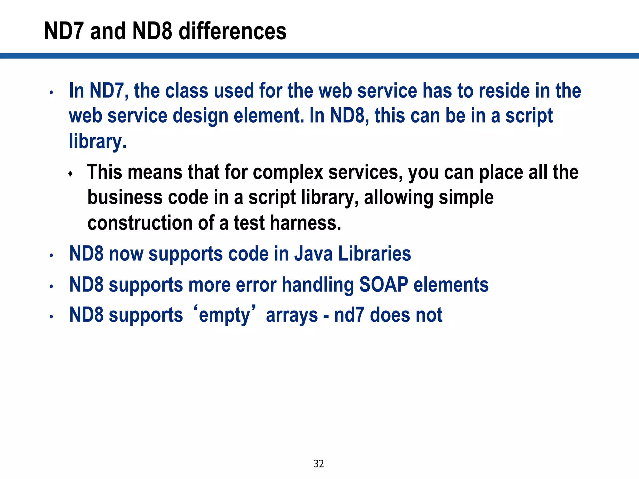32	

ND7 and ND8 differences
•  In ND7, the class used for the web service has to reside in the
web service design element. In ND8, this can be in a script
library.
s  This means that for complex services, you can place all the
business code in a script library, allowing simple
construction of a test harness.
•  ND8 now supports code in Java Libraries
•  ND8 supports more error handling SOAP elements
•  ND8 supports ‘empty’ arrays - nd7 does not
 