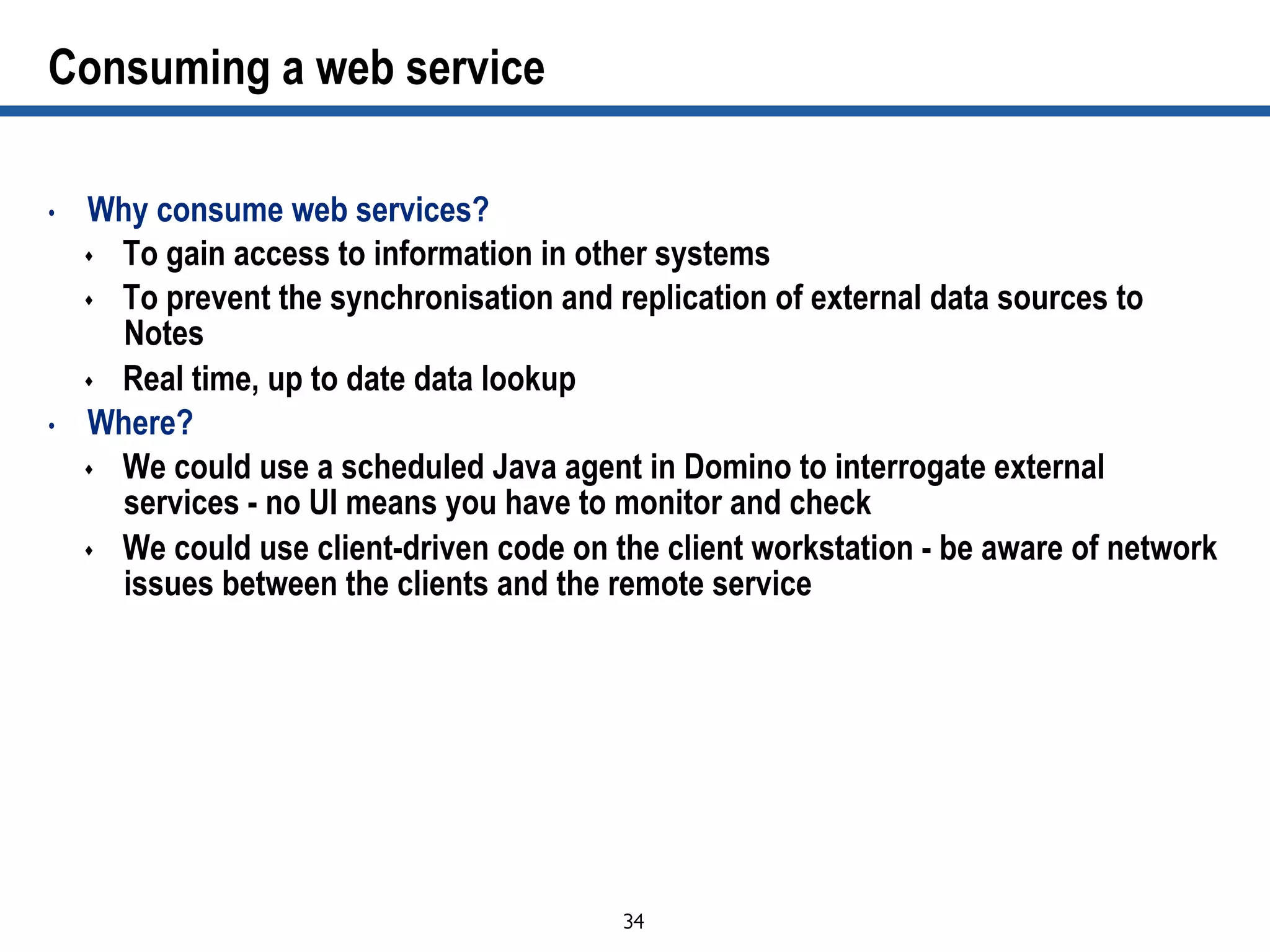 34	

Consuming a web service
•  Why consume web services?
s  To gain access to information in other systems
s  To prevent the synchronisation and replication of external data sources to
Notes
s  Real time, up to date data lookup
•  Where?
s  We could use a scheduled Java agent in Domino to interrogate external
services - no UI means you have to monitor and check
s  We could use client-driven code on the client workstation - be aware of network
issues between the clients and the remote service
 