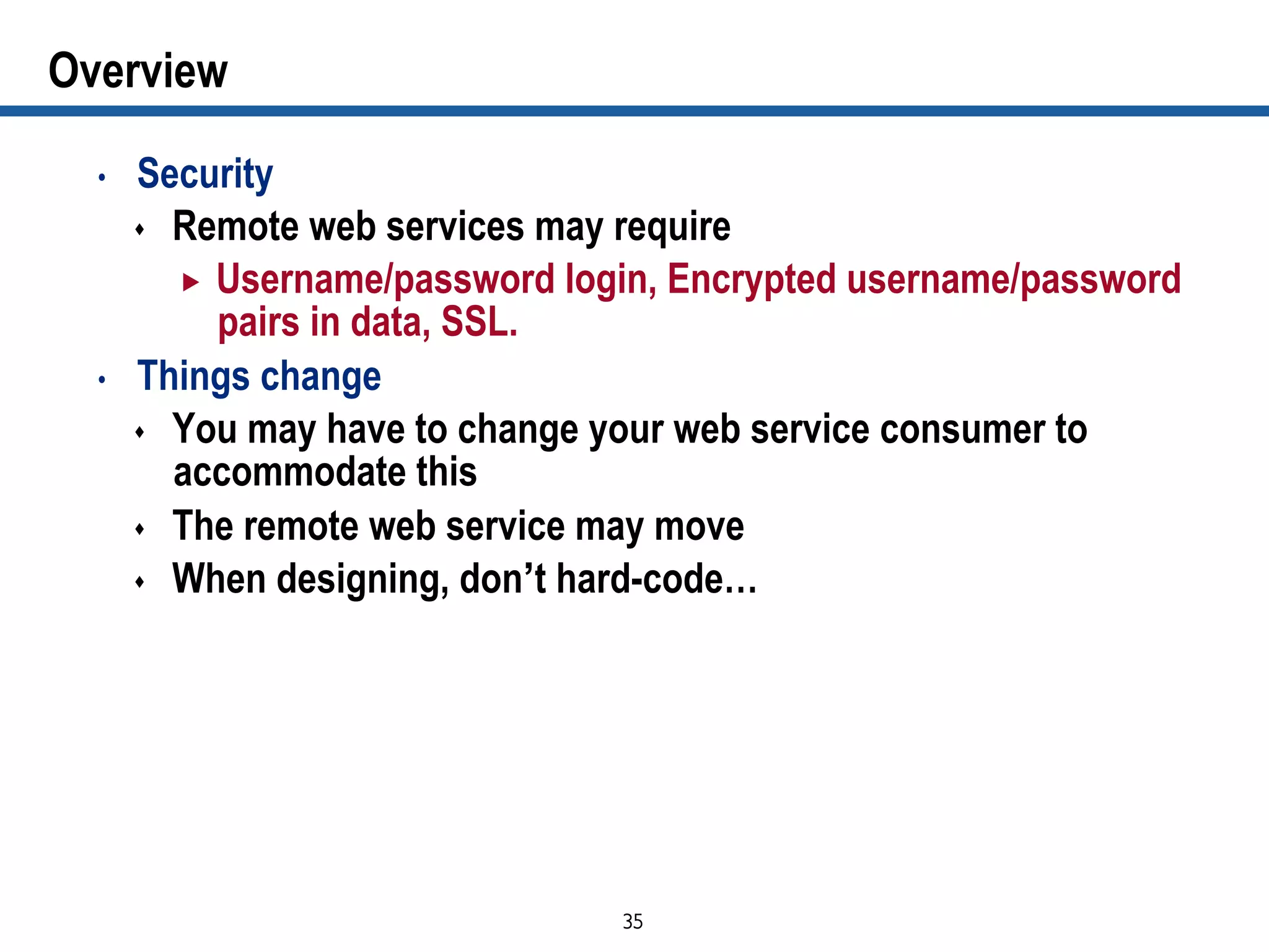 35	

Overview
•  Security
s  Remote web services may require
„  Username/password login, Encrypted username/password
pairs in data, SSL.
•  Things change
s  You may have to change your web service consumer to
accommodate this
s  The remote web service may move
s  When designing, don’t hard-code…
 
