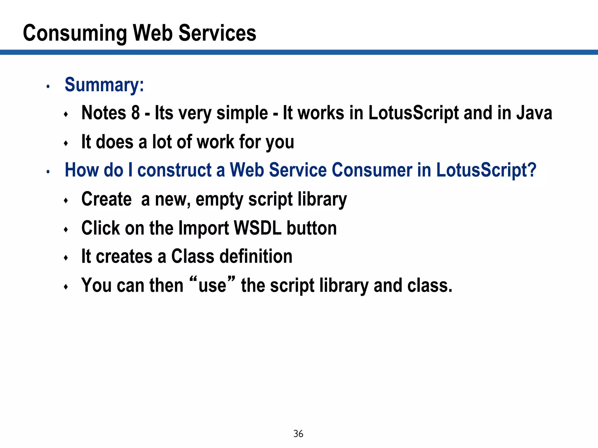 36	

Consuming Web Services
•  Summary:
s  Notes 8 - Its very simple - It works in LotusScript and in Java
s  It does a lot of work for you
•  How do I construct a Web Service Consumer in LotusScript?
s  Create a new, empty script library
s  Click on the Import WSDL button
s  It creates a Class definition
s  You can then “use” the script library and class.
 