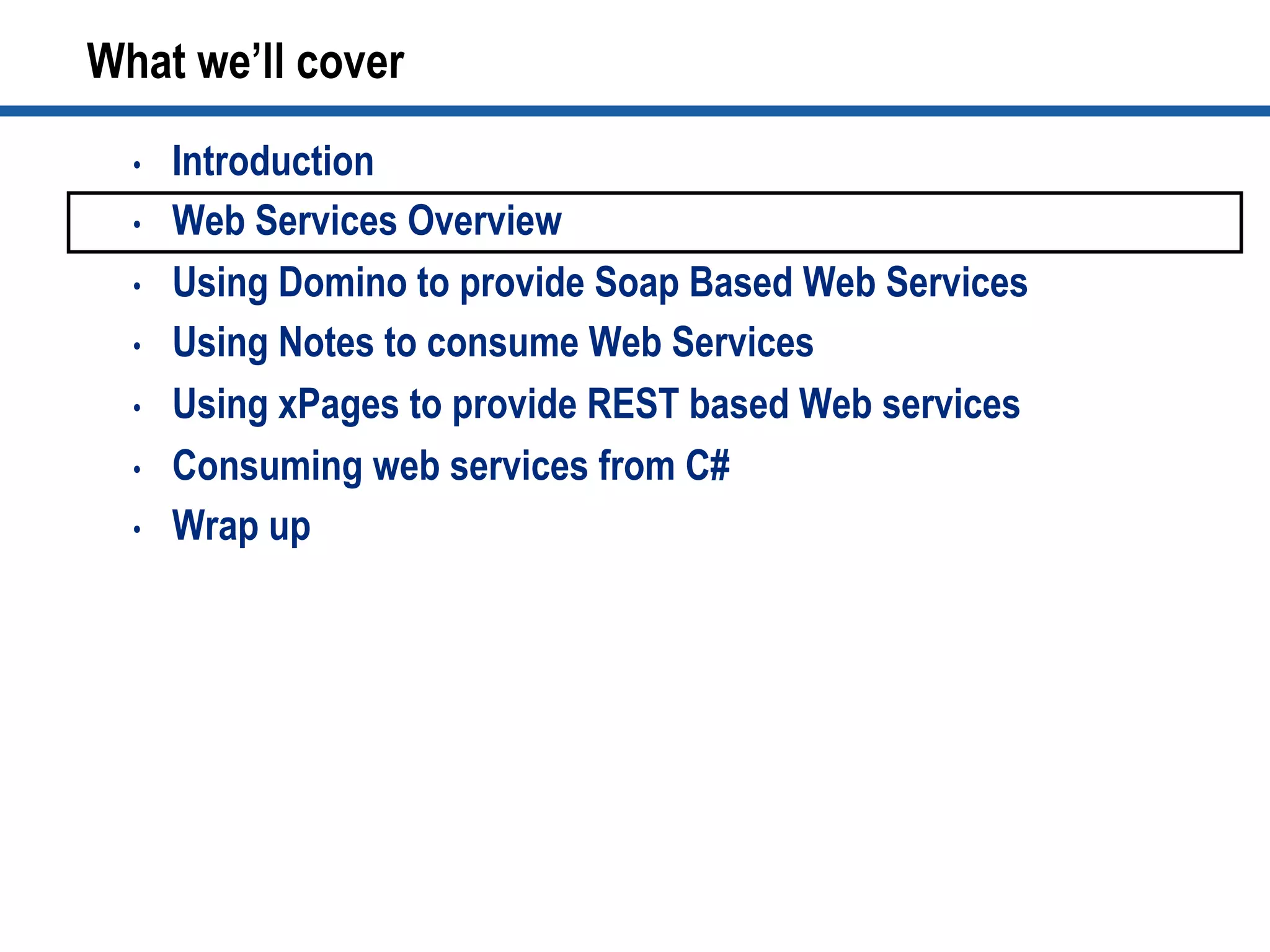 •  Introduction
•  Web Services Overview
•  Using Domino to provide Soap Based Web Services
•  Using Notes to consume Web Services
•  Using xPages to provide REST based Web services
•  Consuming web services from C#
•  Wrap up
What we’ll cover
 