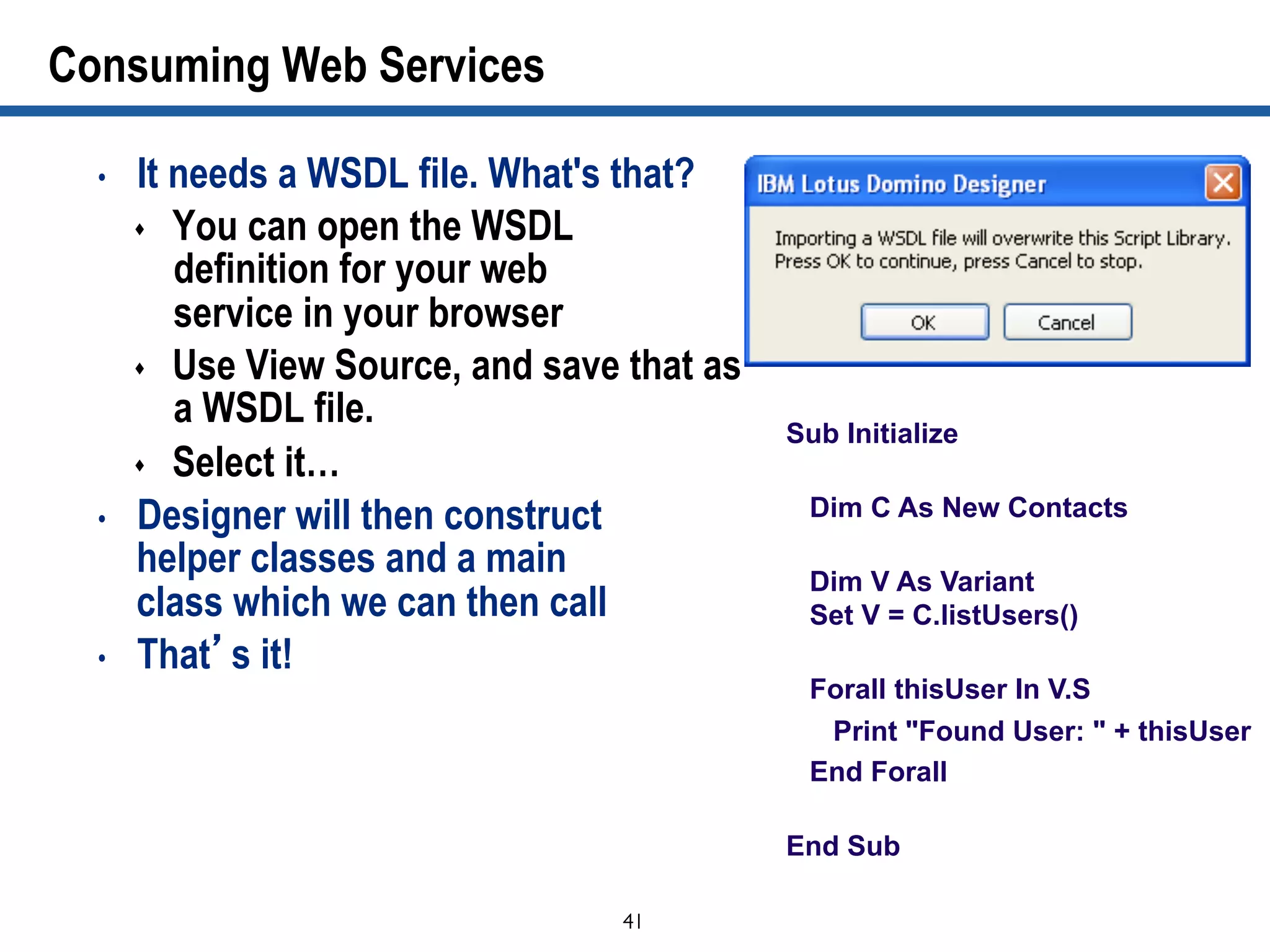 41	

Consuming Web Services
•  It needs a WSDL file. What's that?
s  You can open the WSDL
definition for your web
service in your browser
s  Use View Source, and save that as
a WSDL file.
s  Select it…
•  Designer will then construct
helper classes and a main
class which we can then call
•  That’s it!
Sub Initialize
Dim C As New Contacts
Dim V As Variant
Set V = C.listUsers()
Forall thisUser In V.S
Print "Found User: " + thisUser
End Forall
End Sub
 