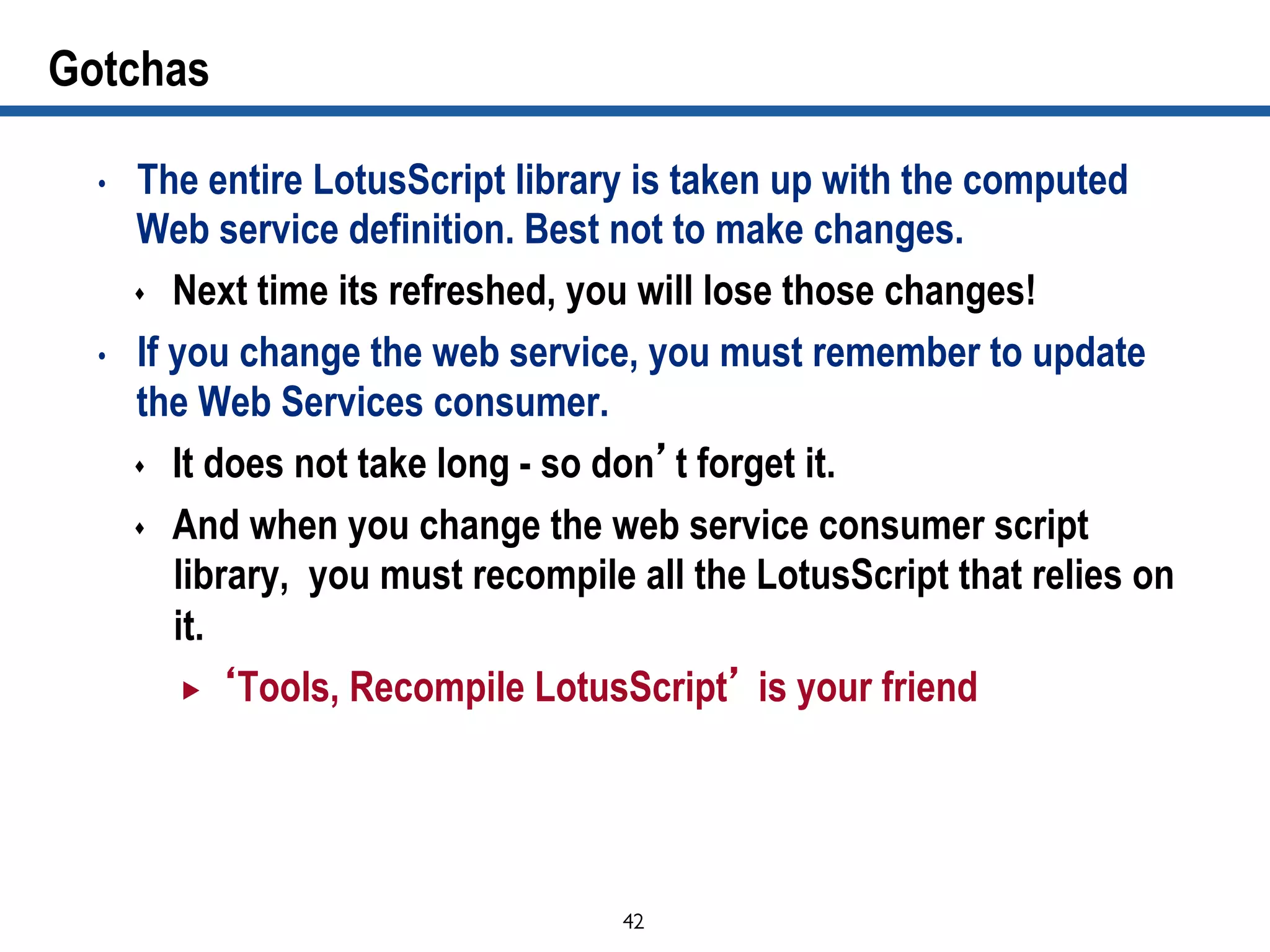 42	

Gotchas
•  The entire LotusScript library is taken up with the computed
Web service definition. Best not to make changes.
s  Next time its refreshed, you will lose those changes!
•  If you change the web service, you must remember to update
the Web Services consumer.
s  It does not take long - so don’t forget it.
s  And when you change the web service consumer script
library, you must recompile all the LotusScript that relies on
it.
„  ‘Tools, Recompile LotusScript’ is your friend
 