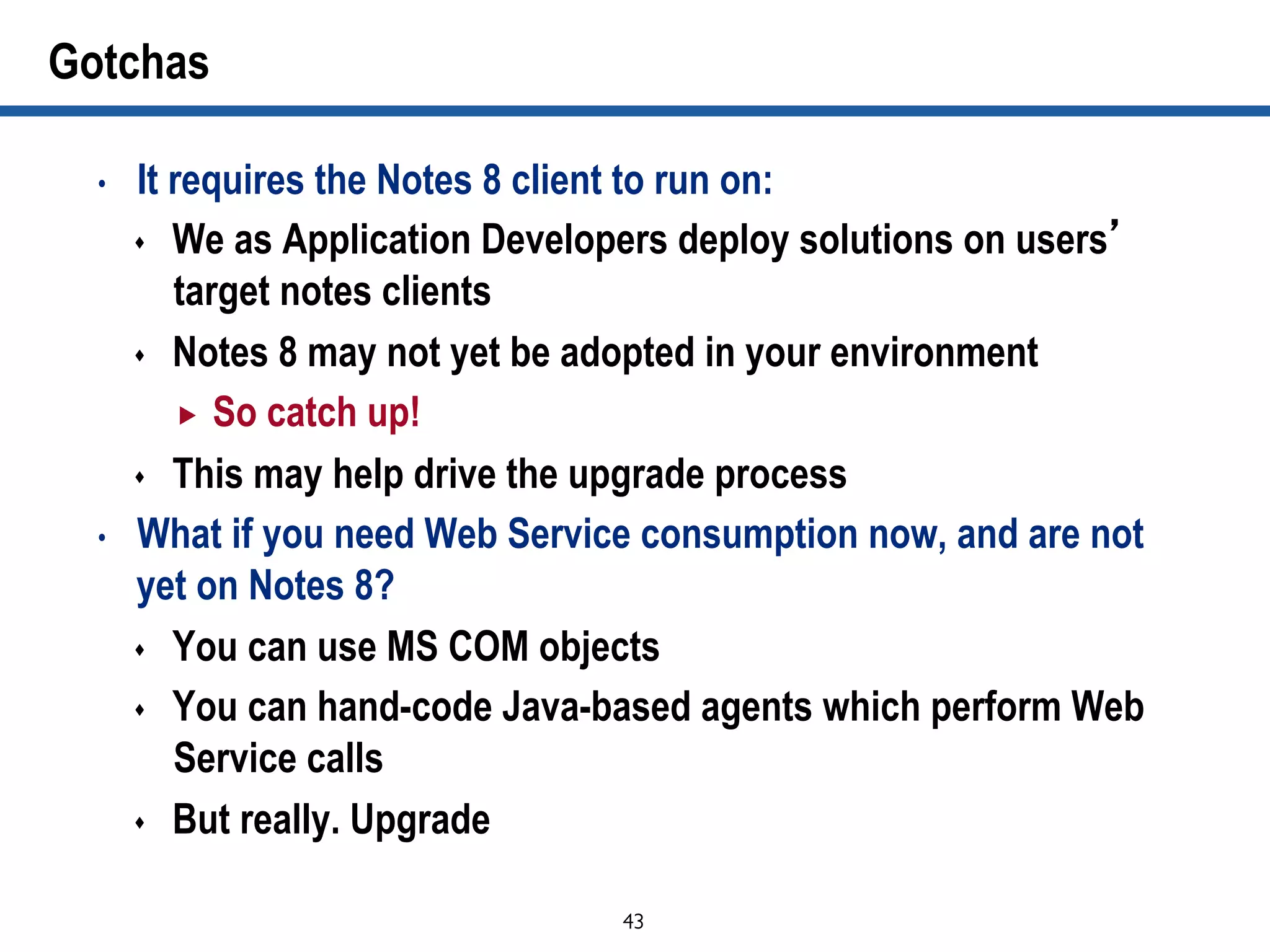 43	

Gotchas
•  It requires the Notes 8 client to run on:
s  We as Application Developers deploy solutions on users’
target notes clients
s  Notes 8 may not yet be adopted in your environment
„  So catch up!
s  This may help drive the upgrade process
•  What if you need Web Service consumption now, and are not
yet on Notes 8?
s  You can use MS COM objects
s  You can hand-code Java-based agents which perform Web
Service calls
s  But really. Upgrade
 