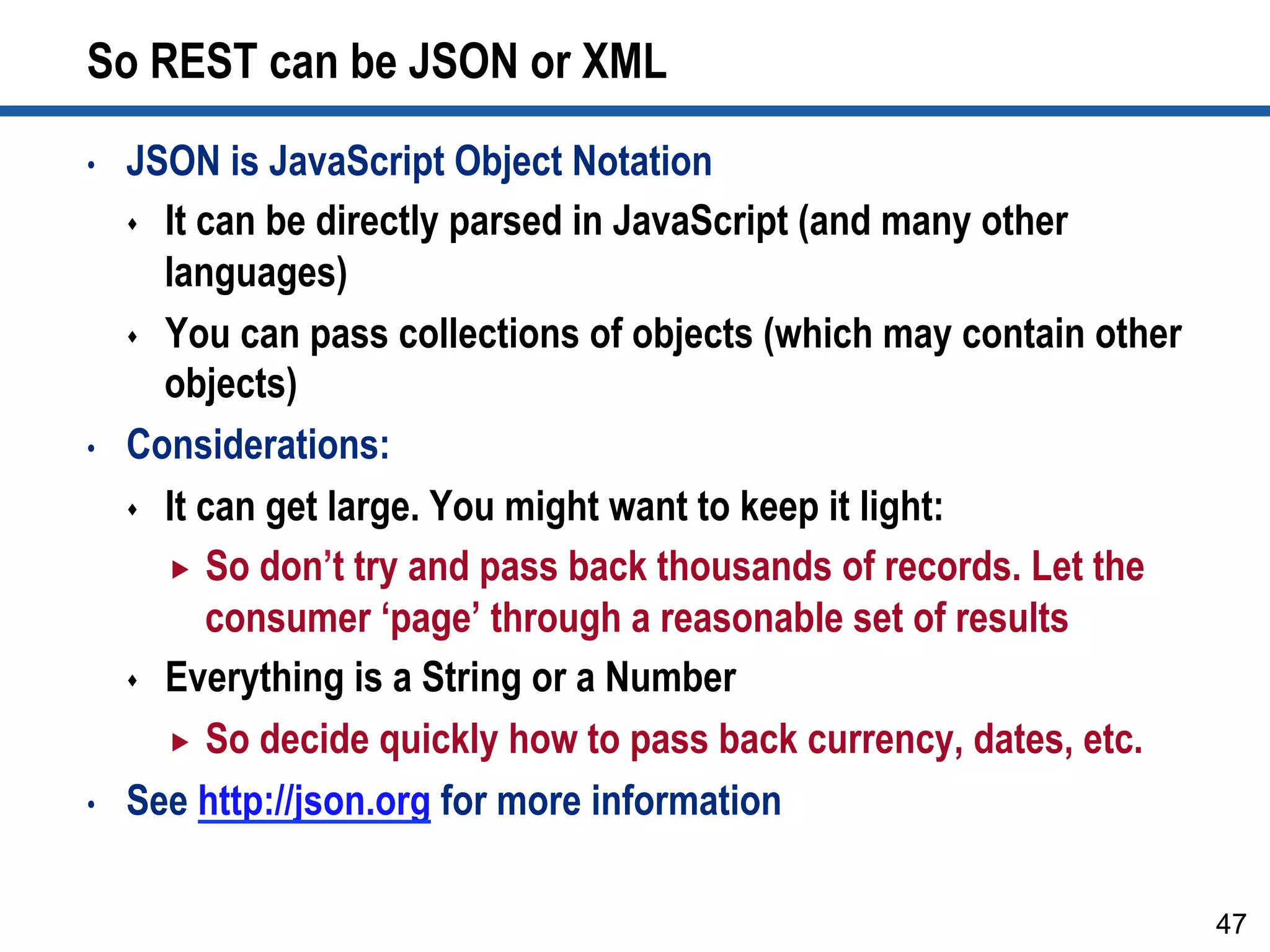 So REST can be JSON or XML
•  JSON is JavaScript Object Notation
s  It can be directly parsed in JavaScript (and many other
languages)
s  You can pass collections of objects (which may contain other
objects)
•  Considerations:
s  It can get large. You might want to keep it light:
„  So don’t try and pass back thousands of records. Let the
consumer ‘page’ through a reasonable set of results
s  Everything is a String or a Number
„  So decide quickly how to pass back currency, dates, etc.
•  See http://json.org for more information
47
 