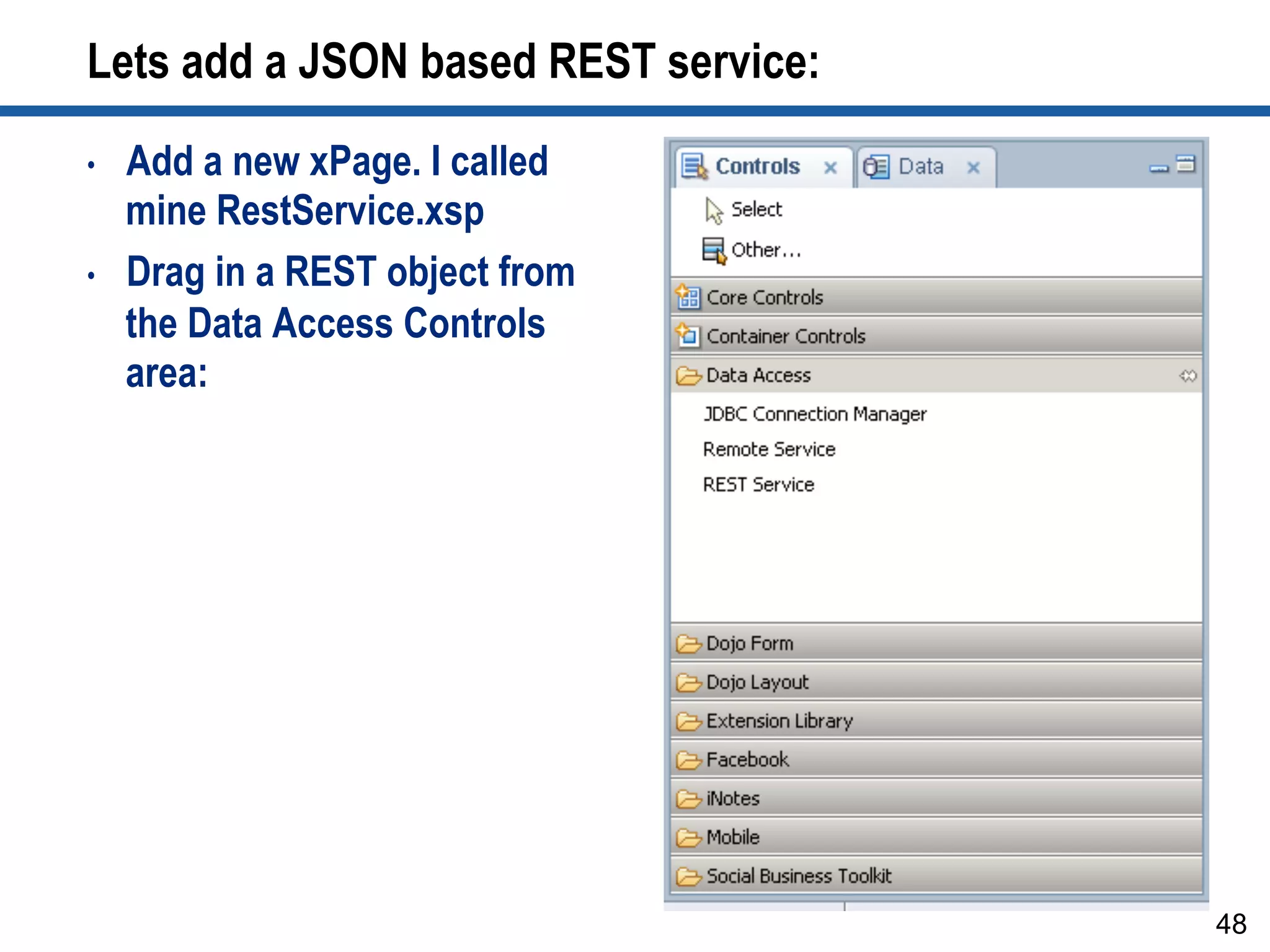 Lets add a JSON based REST service:
•  Add a new xPage. I called
mine RestService.xsp
•  Drag in a REST object from
the Data Access Controls
area:
48
 