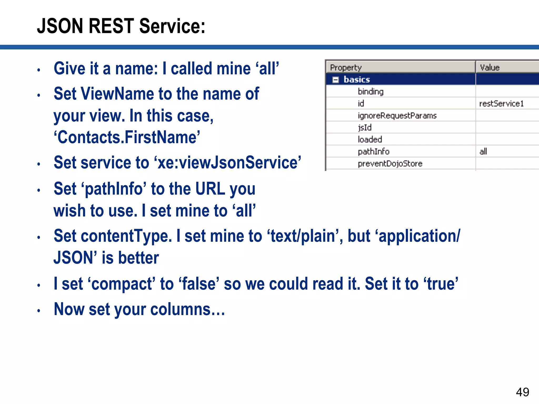 JSON REST Service:
•  Give it a name: I called mine ‘all’
•  Set ViewName to the name of
your view. In this case,
‘Contacts.FirstName’
•  Set service to ‘xe:viewJsonService’
•  Set ‘pathInfo’ to the URL you
wish to use. I set mine to ‘all’
•  Set contentType. I set mine to ‘text/plain’, but ‘application/
JSON’ is better
•  I set ‘compact’ to ‘false’ so we could read it. Set it to ‘true’
•  Now set your columns…
49
 