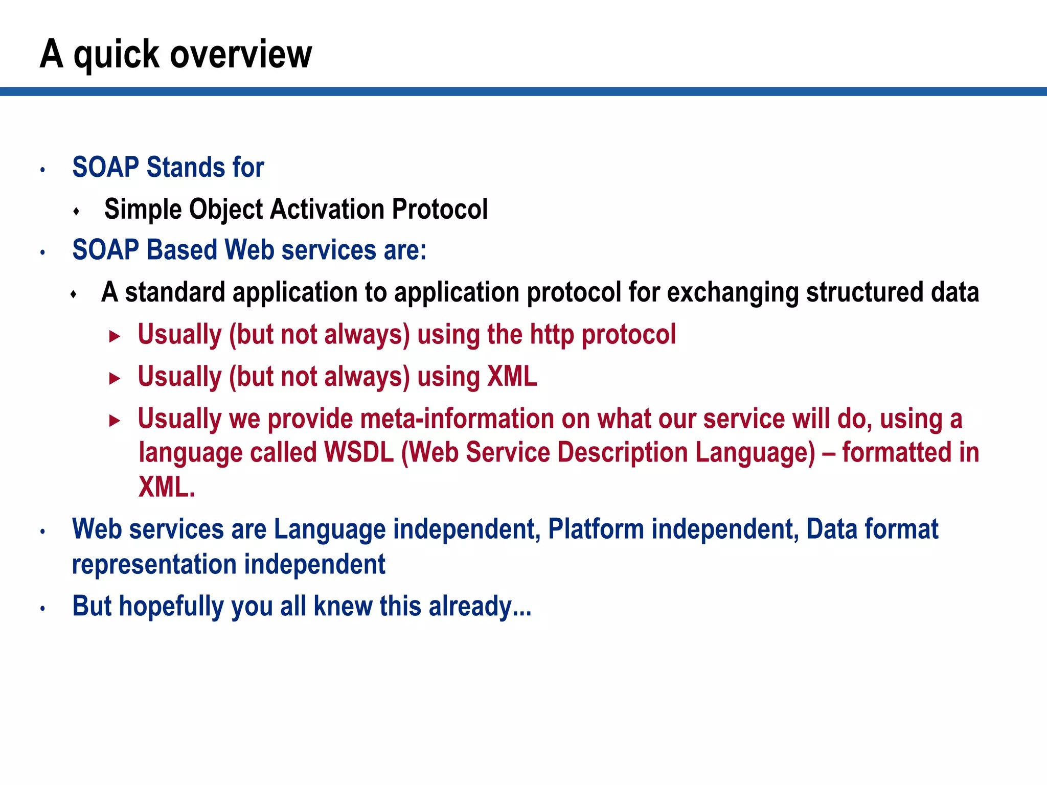 A quick overview
•  SOAP Stands for
s  Simple Object Activation Protocol
•  SOAP Based Web services are:
s  A standard application to application protocol for exchanging structured data
„  Usually (but not always) using the http protocol
„  Usually (but not always) using XML
„  Usually we provide meta-information on what our service will do, using a
language called WSDL (Web Service Description Language) – formatted in
XML.
•  Web services are Language independent, Platform independent, Data format
representation independent
•  But hopefully you all knew this already...
 