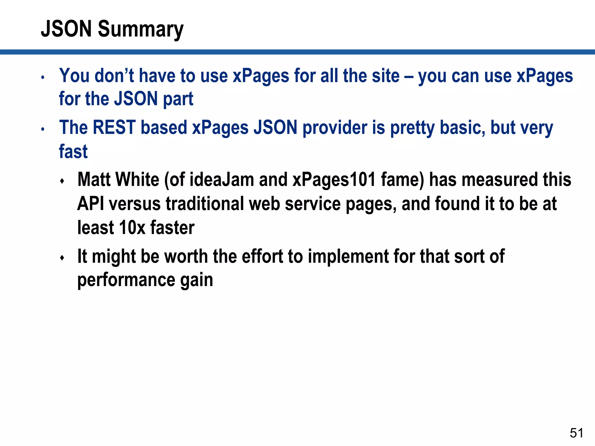 JSON Summary
•  You don’t have to use xPages for all the site – you can use xPages
for the JSON part
•  The REST based xPages JSON provider is pretty basic, but very
fast
s  Matt White (of ideaJam and xPages101 fame) has measured this
API versus traditional web service pages, and found it to be at
least 10x faster
s  It might be worth the effort to implement for that sort of
performance gain
51
 