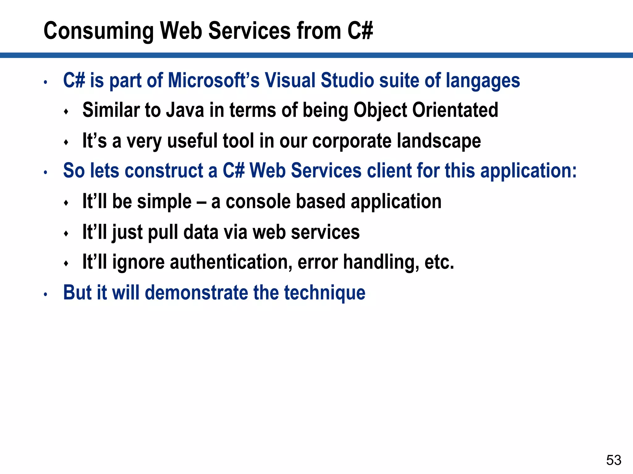 Consuming Web Services from C#
•  C# is part of Microsoft’s Visual Studio suite of langages
s  Similar to Java in terms of being Object Orientated
s  It’s a very useful tool in our corporate landscape
•  So lets construct a C# Web Services client for this application:
s  It’ll be simple – a console based application
s  It’ll just pull data via web services
s  It’ll ignore authentication, error handling, etc.
•  But it will demonstrate the technique
53
 