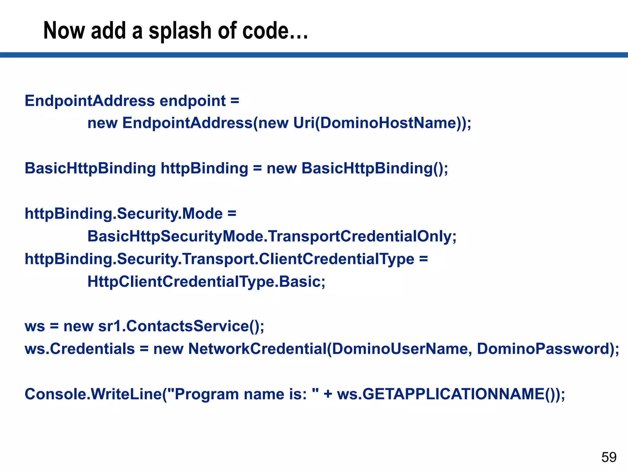 Now add a splash of code…
59
EndpointAddress endpoint =
new EndpointAddress(new Uri(DominoHostName));
BasicHttpBinding httpBinding = new BasicHttpBinding();
httpBinding.Security.Mode =
BasicHttpSecurityMode.TransportCredentialOnly;
httpBinding.Security.Transport.ClientCredentialType =
HttpClientCredentialType.Basic;
ws = new sr1.ContactsService();
ws.Credentials = new NetworkCredential(DominoUserName, DominoPassword);
Console.WriteLine("Program name is: " + ws.GETAPPLICATIONNAME());
 