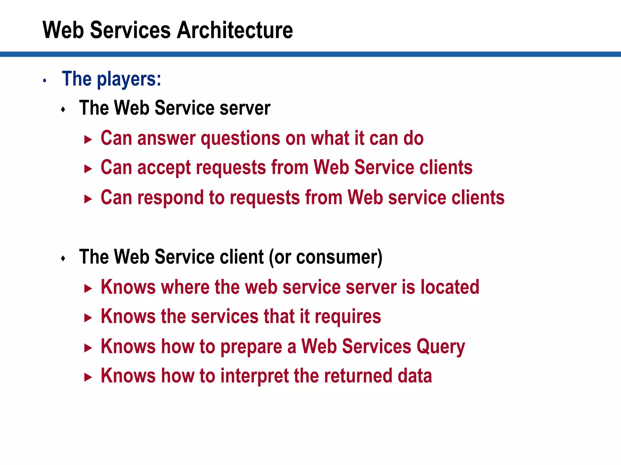 Web Services Architecture
•  The players:
s  The Web Service server
„  Can answer questions on what it can do
„  Can accept requests from Web Service clients
„  Can respond to requests from Web service clients
s  The Web Service client (or consumer)‫‏‬
„  Knows where the web service server is located
„  Knows the services that it requires
„  Knows how to prepare a Web Services Query
„  Knows how to interpret the returned data
 