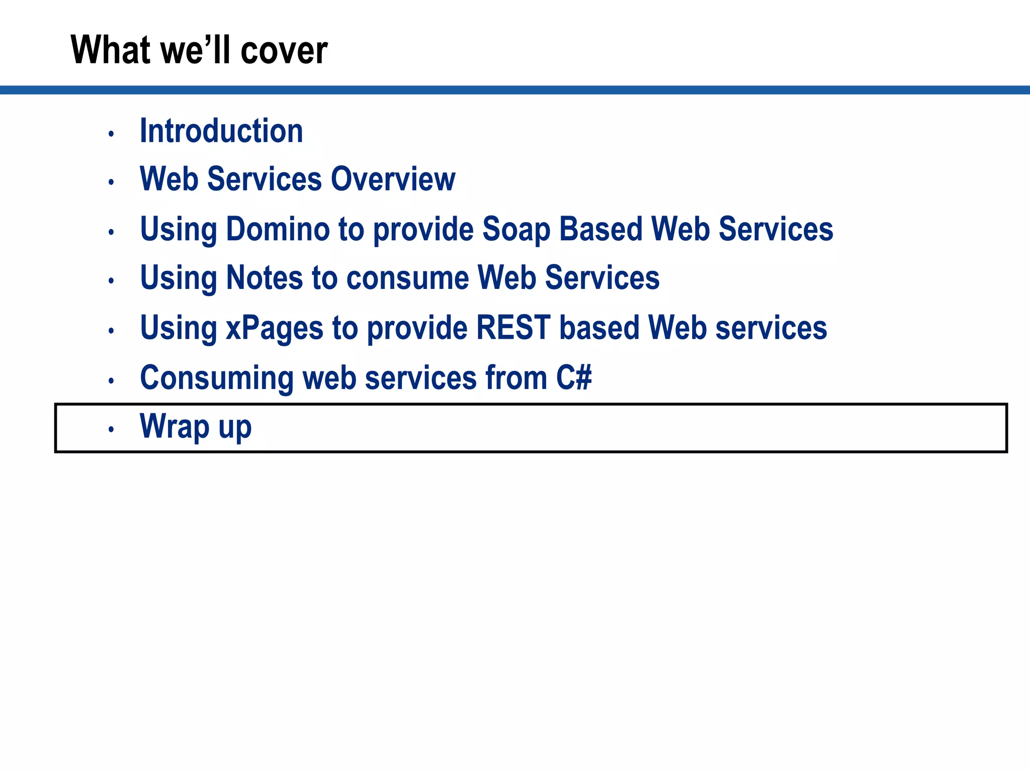 What we’ll cover
•  Introduction
•  Web Services Overview
•  Using Domino to provide Soap Based Web Services
•  Using Notes to consume Web Services
•  Using xPages to provide REST based Web services
•  Consuming web services from C#
•  Wrap up
 