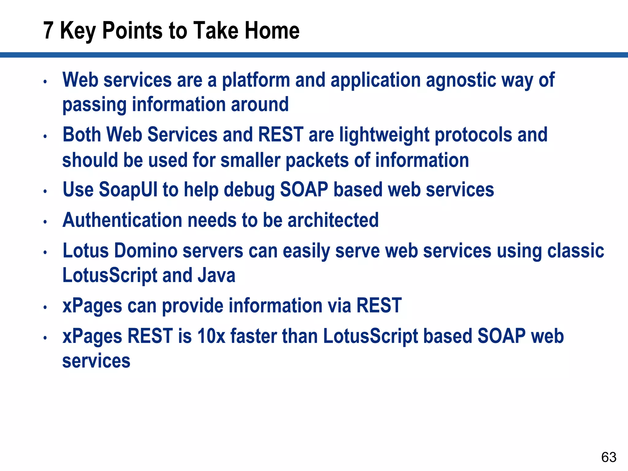 7 Key Points to Take Home
•  Web services are a platform and application agnostic way of
passing information around
•  Both Web Services and REST are lightweight protocols and
should be used for smaller packets of information
•  Use SoapUI to help debug SOAP based web services
•  Authentication needs to be architected
•  Lotus Domino servers can easily serve web services using classic
LotusScript and Java
•  xPages can provide information via REST
•  xPages REST is 10x faster than LotusScript based SOAP web
services
63
 