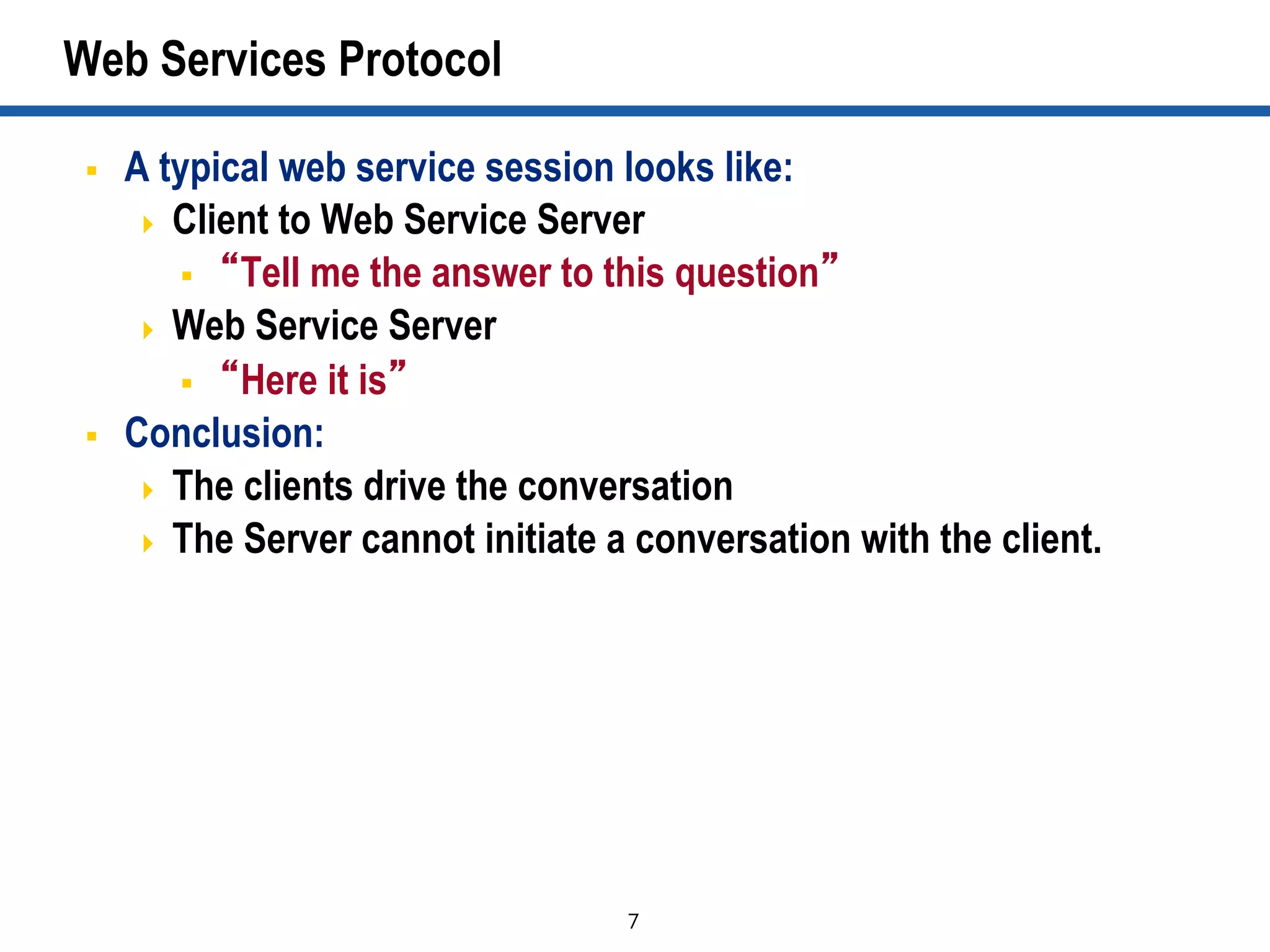 7	

Web Services Protocol
§  A typical web service session looks like:
  Client to Web Service Server
§  “Tell me the answer to this question”
  Web Service Server
§  “Here it is”
§  Conclusion:
  The clients drive the conversation
  The Server cannot initiate a conversation with the client.
 