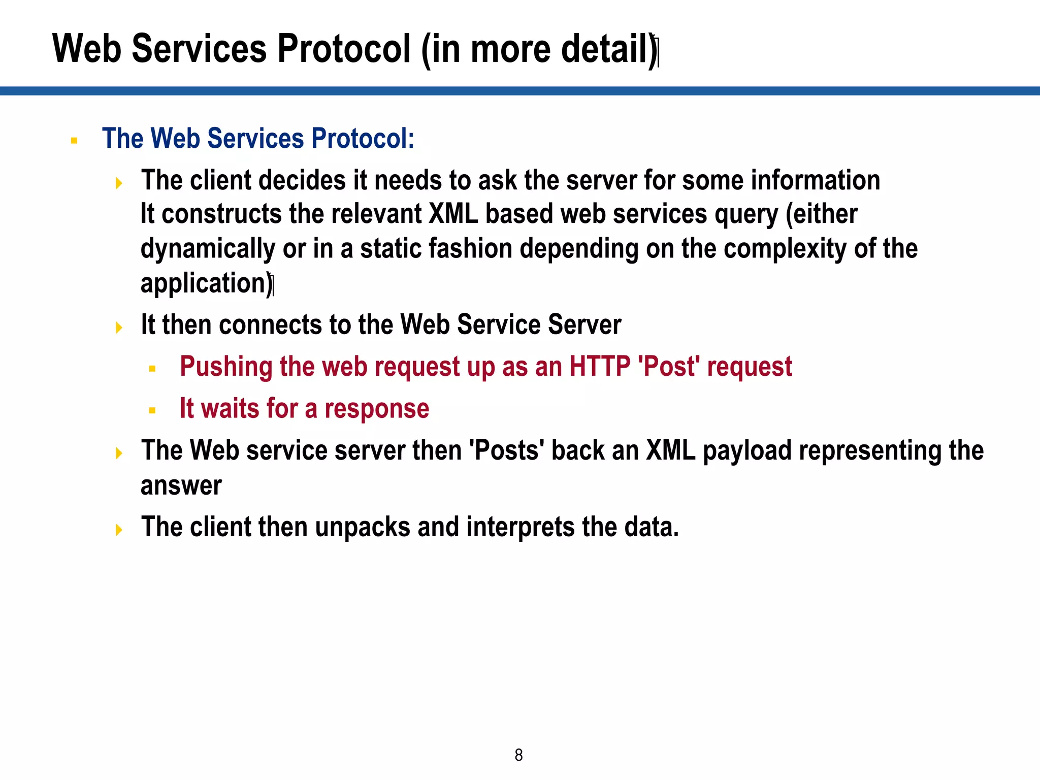 8	

Web Services Protocol (in more detail)‫‏‬
§  The Web Services Protocol:
  The client decides it needs to ask the server for some information
It constructs the relevant XML based web services query (either
dynamically or in a static fashion depending on the complexity of the
application)‫‏‬
  It then connects to the Web Service Server
§  Pushing the web request up as an HTTP 'Post' request
§  It waits for a response
  The Web service server then 'Posts' back an XML payload representing the
answer
  The client then unpacks and interprets the data.
 