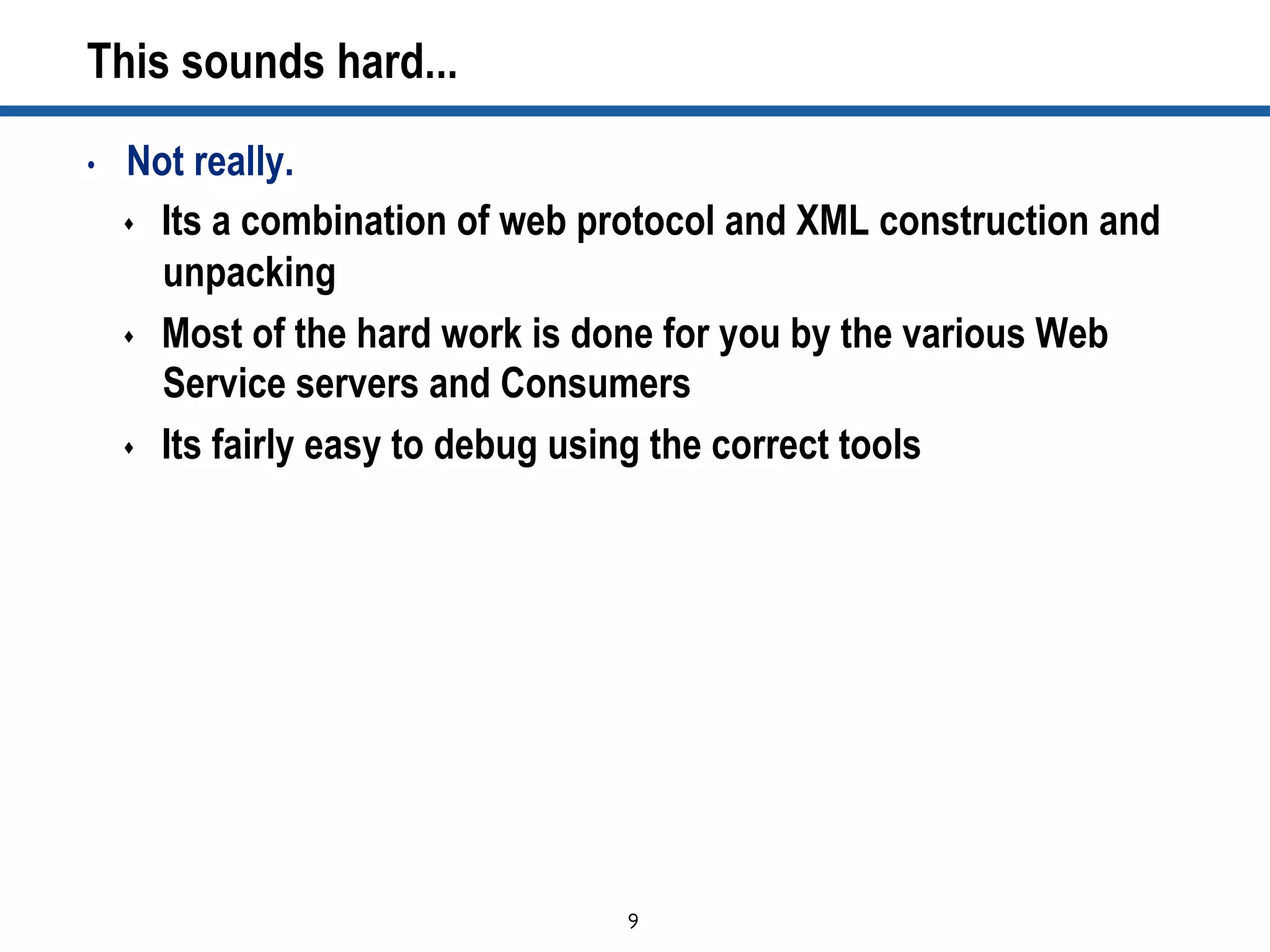 9	

This sounds hard...
•  Not really.
s  Its a combination of web protocol and XML construction and
unpacking
s  Most of the hard work is done for you by the various Web
Service servers and Consumers
s  Its fairly easy to debug using the correct tools
 